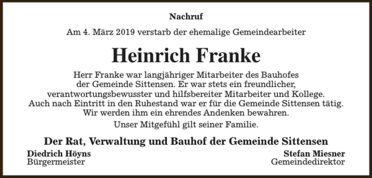 <p>Nachruf<br />Am 4. März 2019 verstarb der ehemalige Gemeindearbeiter</p><p>Heinrich Franke<br />Herr Franke war langjähriger Mitarbeiter des Bauhofes<br />der Gemeinde Sittensen. Er war stets ein freundlicher,<br />verantwortungsbewusster und hilfsbereiter Mitarbeiter und Kollege.<br />Auch nach Eintritt in den Ruhestand war er für die Gemeinde Sittensen tätig.<br />Wir werden ihm ein ehrendes Andenken bewahren.<br />Unser Mitgefühl gilt seiner Familie.</p><p>Der Rat, Verwaltung und Bauhof der Gemeinde Sittensen</p><p>Diedrich Höyns<br />Bürgermeister</p><p>Stefan Miesner<br />Gemeindedirektor</p>