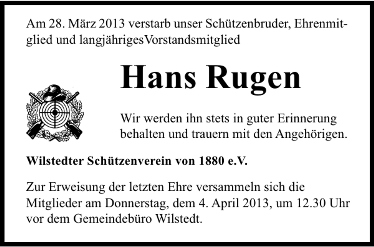 <p>Am 28. März 2013 verstarb unser Schützenbruder, Ehrenmitglied und langjährigesVorstandsmitglied</p><p>Hans Rugen<br />Wir werden ihn stets in guter Erinnerung<br />behalten und trauern mit den Angehörigen.<br />Wilstedter Schützenverein von 1880 e.V.</p><p>Zur Erweisung der letzten Ehre versammeln sich die<br />Mitglieder am Donnerstag, dem 4. April 2013, um 12.30 Uhr<br />vor dem Gemeindebüro Wilstedt.</p>