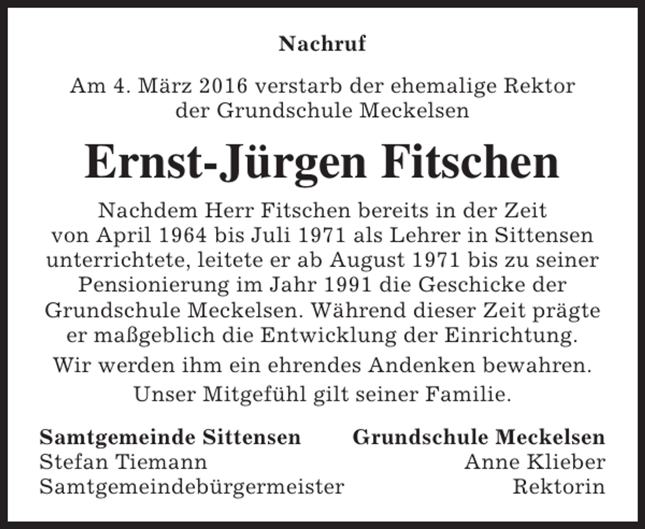 <p>Nachruf<br />Am 4. März 2016 verstarb der ehemalige Rektor<br />der Grundschule Meckelsen</p><p>Ernst-Jürgen Fitschen<br />Nachdem Herr Fitschen bereits in der Zeit<br />von April 1964 bis Juli 1971 als Lehrer in Sittensen<br />unterrichtete, leitete er ab August 1971 bis zu seiner<br />Pensionierung im Jahr 1991 die Geschicke der<br />Grundschule Meckelsen. Während dieser Zeit prägte<br />er maßgeblich die Entwicklung der Einrichtung.<br />Wir werden ihm ein ehrendes Andenken bewahren.<br />Unser Mitgefühl gilt seiner Familie.<br />Samtgemeinde Sittensen<br />Grundschule Meckelsen<br />Stefan Tiemann<br />Anne Klieber<br />Samtgemeindebürgermeister<br />Rektorin</p>