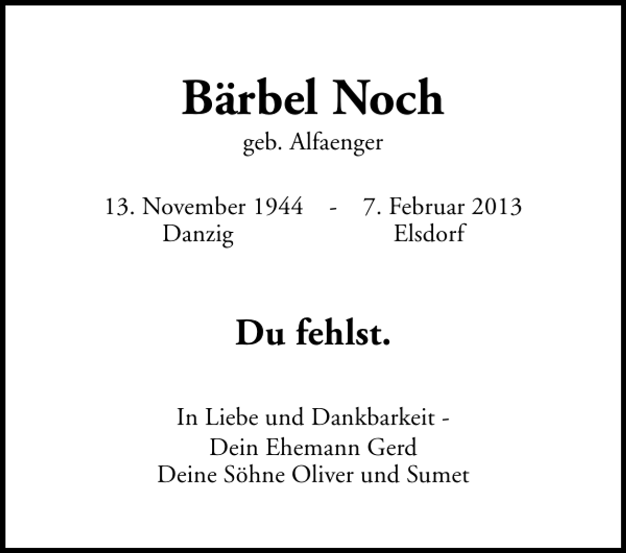<p>Bärbel Noch<br />geb. Alfaenger</p><p>13. November 1944 Danzig</p><p>7. Februar 2013<br />Elsdorf</p><p>Du fehlst.<br />In Liebe und Dankbarkeit Dein Ehemann Gerd<br />Deine Söhne Oliver und Sumet</p>