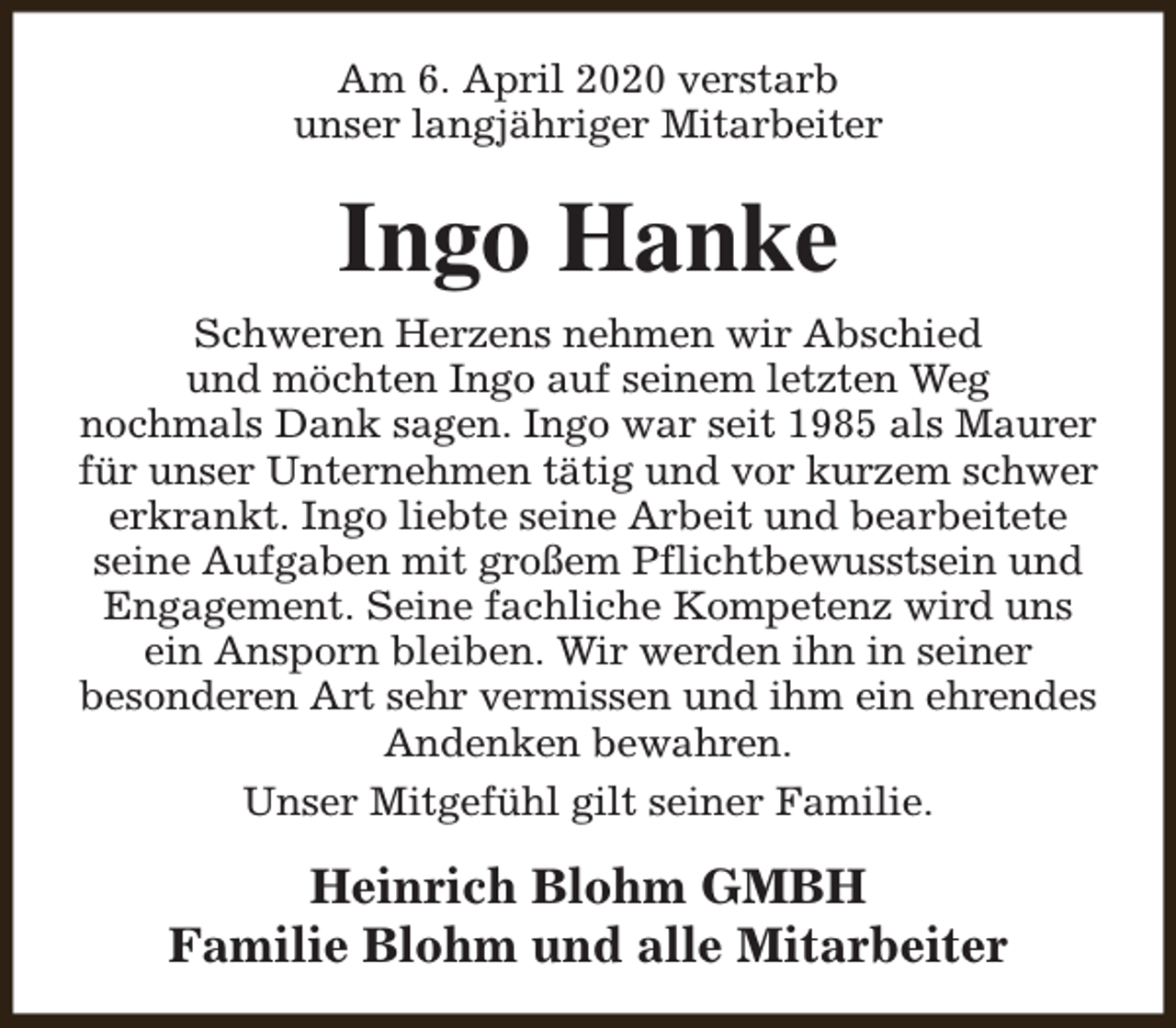 <p>Am 6. April 2020 verstarb<br />unser langjähriger Mitarbeiter</p><p>Ingo Hanke<br />Schweren Herzens nehmen wir Abschied<br />und möchten Ingo auf seinem letzten Weg<br />nochmals Dank sagen. Ingo war seit 1985 als Maurer<br />für unser Unternehmen tätig und vor kurzem schwer<br />erkrankt. Ingo liebte seine Arbeit und bearbeitete<br />seine Aufgaben mit großem Pflichtbewusstsein und<br />Engagement. Seine fachliche Kompetenz wird uns<br />ein Ansporn bleiben. Wir werden ihn in seiner<br />besonderen Art sehr vermissen und ihm ein ehrendes<br />Andenken bewahren.<br />Unser Mitgefühl gilt seiner Familie.</p><p>Heinrich Blohm GMBH<br />Familie Blohm und alle Mitarbeiter</p>