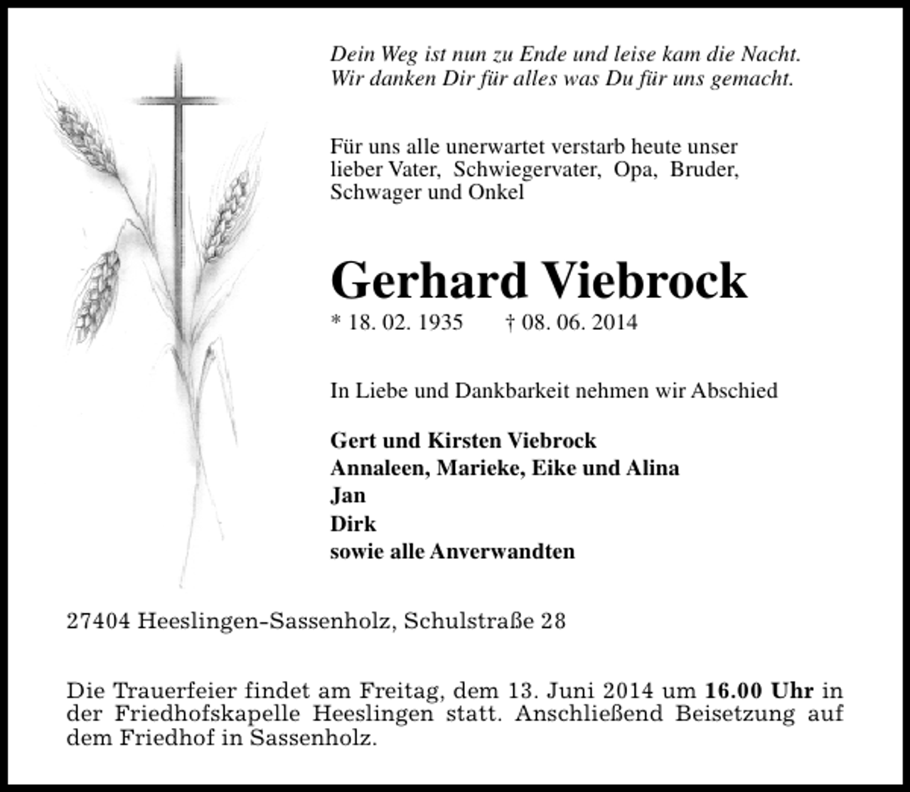 <p>Dein Weg ist nun zu Ende und leise kam die Nacht.<br />Wir danken Dir für alles was Du für uns gemacht.<br />Für uns alle unerwartet verstarb heute unser<br />lieber Vater, Schwiegervater, Opa, Bruder,<br />Schwager und Onkel</p><p>Gerhard Viebrock<br />* 18. 02. 1935</p><p>† 08. 06. 2014</p><p>In Liebe und Dankbarkeit nehmen wir Abschied<br />Gert und Kirsten Viebrock<br />Annaleen, Marieke, Eike und Alina<br />Jan<br />Dirk<br />sowie alle Anverwandten<br />27404 Heeslingen-Sassenholz, Schulstraße 28<br />Die Trauerfeier findet am Freitag, dem 13. Juni 2014 um 16.00 Uhr in<br />der Friedhofskapelle Heeslingen statt. Anschließend Beisetzung auf<br />dem Friedhof in Sassenholz.</p>