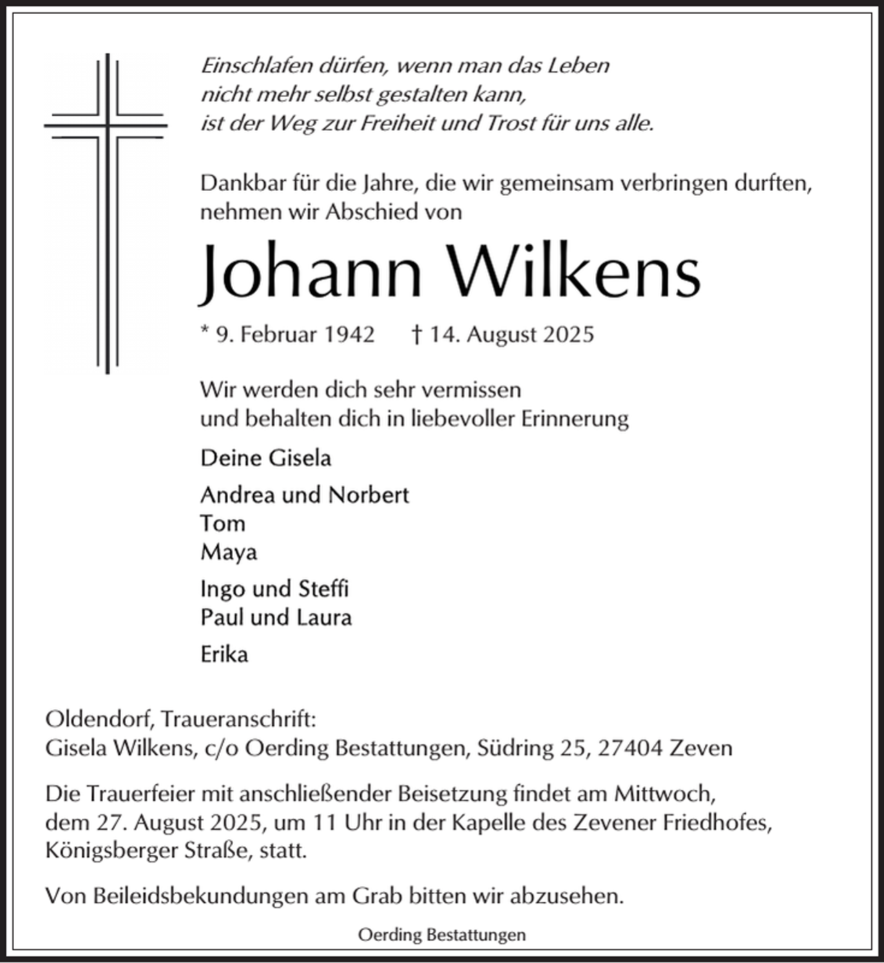 <p>Einschlafen dürfen, wenn man das Leben<br />nicht mehr selbst gestalten kann,<br />ist der Weg zur Freiheit und Trost für uns alle.</p><p>Dankbar für die Jahre, die wir gemeinsam verbringen durften,<br />nehmen wir Abschied von</p><p>Johann Wilkens<br />* 9. Februar 1942</p><p>† 14. August 2025</p><p>Wir werden dich sehr vermissen<br />und behalten dich in liebevoller Erinnerung</p><p>Oldendorf, Traueranschrift:<br />Gisela Wilkens, c/o Oerding Bestattungen, Südring 25, 27404 Zeven<br />Die Trauerfeier mit anschließender Beisetzung findet am Mittwoch,<br />dem 27. August 2025, um 11 Uhr in der Kapelle des Zevener Friedhofes,<br />Königsberger Straße, statt.<br />Von Beileidsbekundungen am Grab bitten wir abzusehen.<br />Oerding Bestattungen</p>