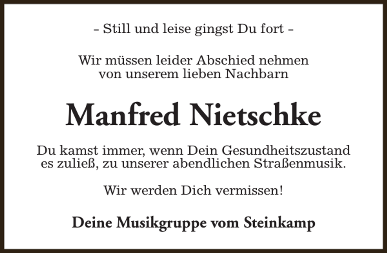 <p>- Still und leise gingst Du fort Wir müssen leider Abschied nehmen<br />von unserem lieben Nachbarn</p><p>Manfred Nietschke<br />Du kamst immer, wenn Dein Gesundheitszustand<br />es zuließ, zu unserer abendlichen Straßenmusik.<br />Wir werden Dich vermissen!</p><p>Deine Musikgruppe vom Steinkamp</p>