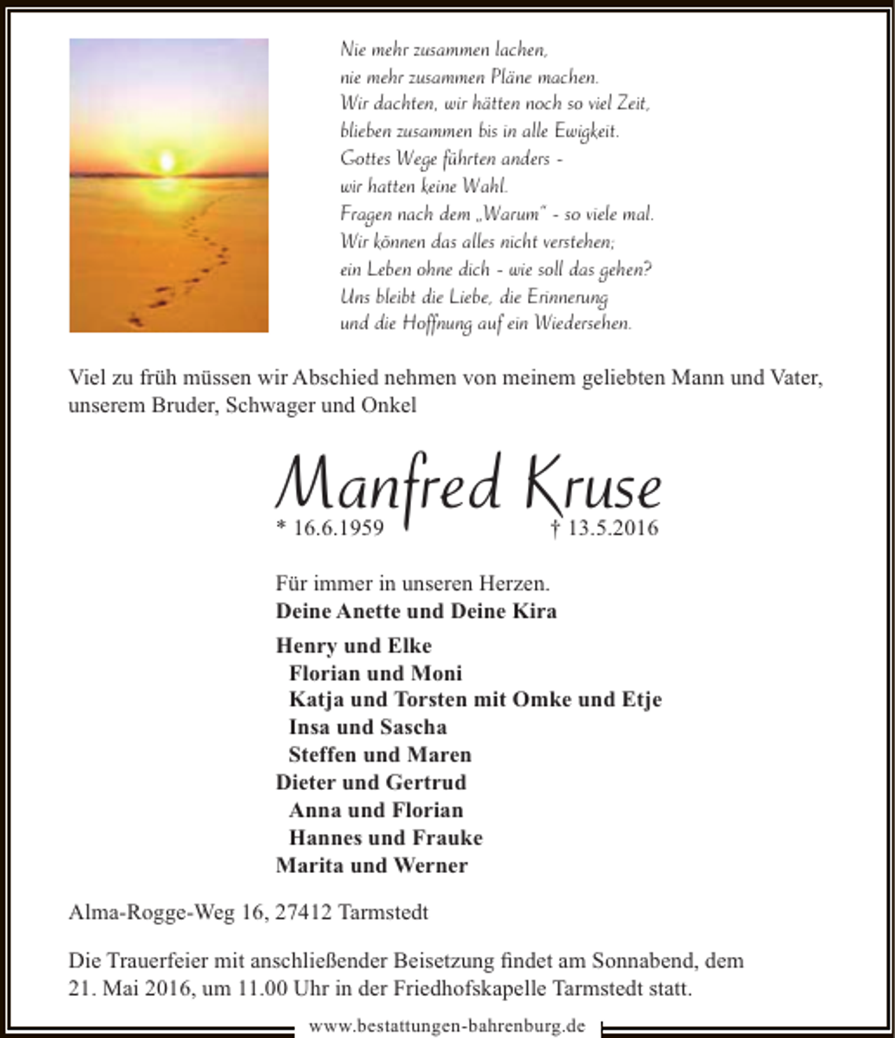 <p>Nie mehr zusammen lachen,<br />nie mehr zusammen Pläne machen.<br />Wir dachten, wir hätten noch so viel Zeit,<br />blieben zusammen bis in alle Ewigkeit.<br />Gottes Wege führten anders wir hatten keine Wahl.<br />Fragen nach dem „Warum“ - so viele mal.<br />Wir können das alles nicht verstehen;<br />ein Leben ohne dich - wie soll das gehen?<br />Uns bleibt die Liebe, die Erinnerung<br />und die Hoffnung auf ein Wiedersehen.<br />Viel zu früh müssen wir Abschied nehmen von meinem geliebten Mann und Vater,<br />unserem Bruder, Schwager und Onkel</p><p>Manfred Kruse</p><p>* 16.6.1959</p><p>† 13.5.2016</p><p>Für immer in unseren Herzen.<br />Deine Anette und Deine Kira<br />Henry und Elke<br />Florian und Moni<br />Katja und Torsten mit Omke und Etje<br />Insa und Sascha<br />Steffen und Maren<br />Dieter und Gertrud<br />Anna und Florian<br />Hannes und Frauke<br />Marita und Werner<br />Alma-Rogge-Weg 16, 27412 Tarmstedt<br />Die Trauerfeier mit anschließender Beisetzung ﬁndet am Sonnabend, dem<br />21. Mai 2016, um 11.00 Uhr in der Friedhofskapelle Tarmstedt statt.<br />www.bestattungen-bahrenburg.de</p>