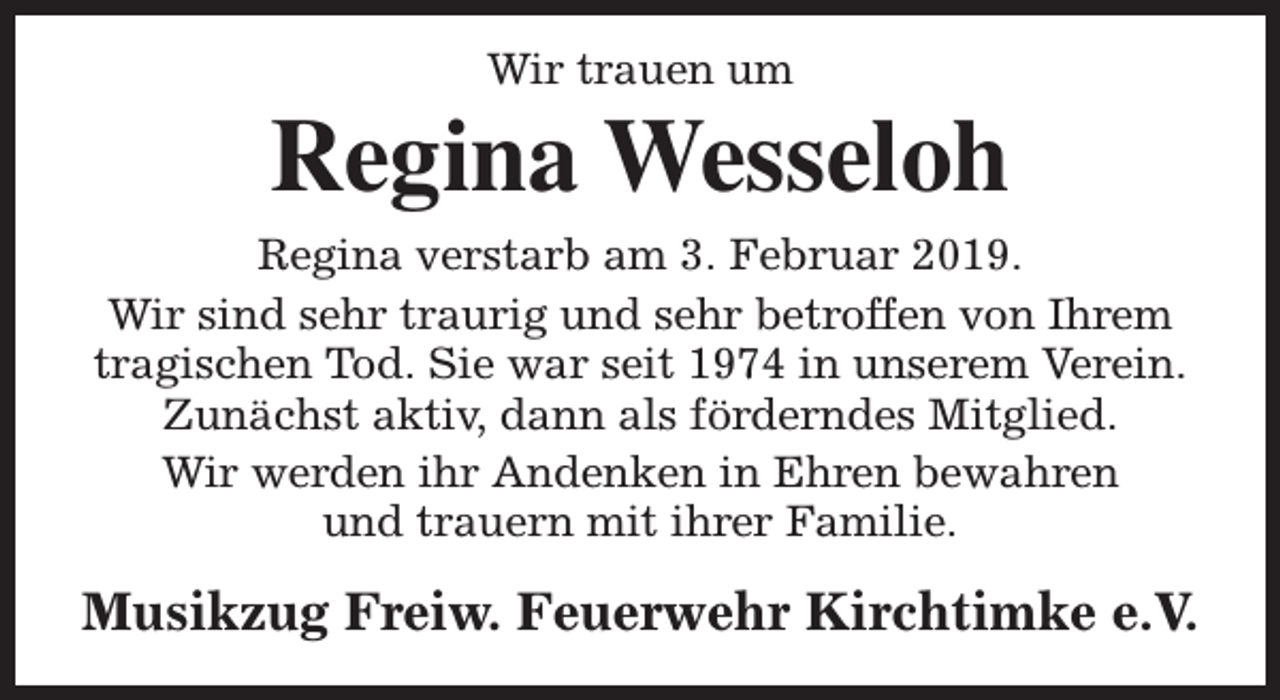 <p>Wir trauen um</p><p>Regina Wesseloh<br />Regina verstarb am 3. Februar 2019.<br />Wir sind sehr traurig und sehr betroffen von Ihrem<br />tragischen Tod. Sie war seit 1974 in unserem Verein.<br />Zunächst aktiv, dann als förderndes Mitglied.<br />Wir werden ihr Andenken in Ehren bewahren<br />und trauern mit ihrer Familie.</p><p>Musikzug Freiw. Feuerwehr Kirchtimke e.V.</p>