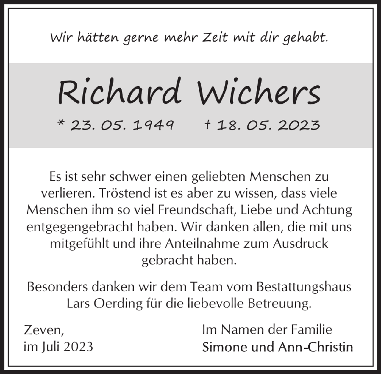 <p>Wir hätten gerne mehr Zeit mit dir gehabt.</p><p>Richard Wichers<br />* 23. 05. 1949</p><p>† 18. 05. 2023</p><p>Es ist sehr schwer einen geliebten Menschen zu<br />verlieren. Tröstend ist es aber zu wissen, dass viele<br />Menschen ihm so viel Freundschaft, Liebe und Achtung<br />entgegengebracht haben. Wir danken allen, die mit uns<br />mitgefühlt und ihre Anteilnahme zum Ausdruck<br />gebracht haben.<br />Besonders danken wir dem Team vom Bestattungshaus<br />Lars Oerding für die liebevolle Betreuung.<br />Zeven,<br />im Juli 2023</p><p>Im Namen der Familie</p>