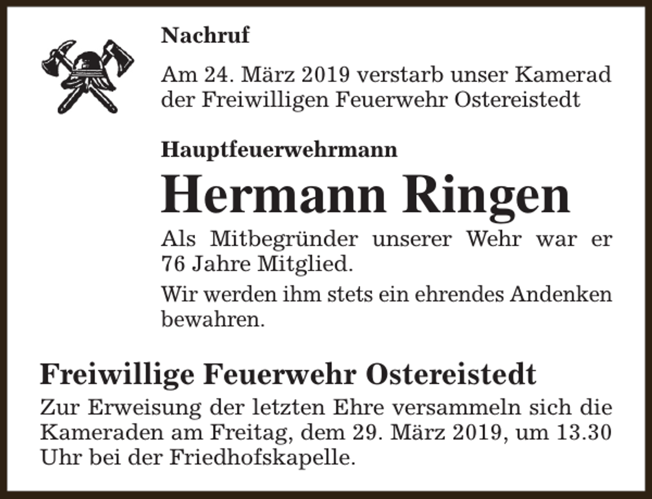 <p>Nachruf<br />Am 24. März 2019 verstarb unser Kamerad<br />der Freiwilligen Feuerwehr Ostereistedt<br />Hauptfeuerwehrmann</p><p>Hermann Ringen</p><p>Als Mitbegründer unserer Wehr war er<br />76 Jahre Mitglied.<br />Wir werden ihm stets ein ehrendes Andenken<br />bewahren.</p><p>Freiwillige Feuerwehr Ostereistedt</p><p>Zur Erweisung der letzten Ehre versammeln sich die<br />Kameraden am Freitag, dem 29. März 2019, um 13.30<br />Uhr bei der Friedhofskapelle.</p>