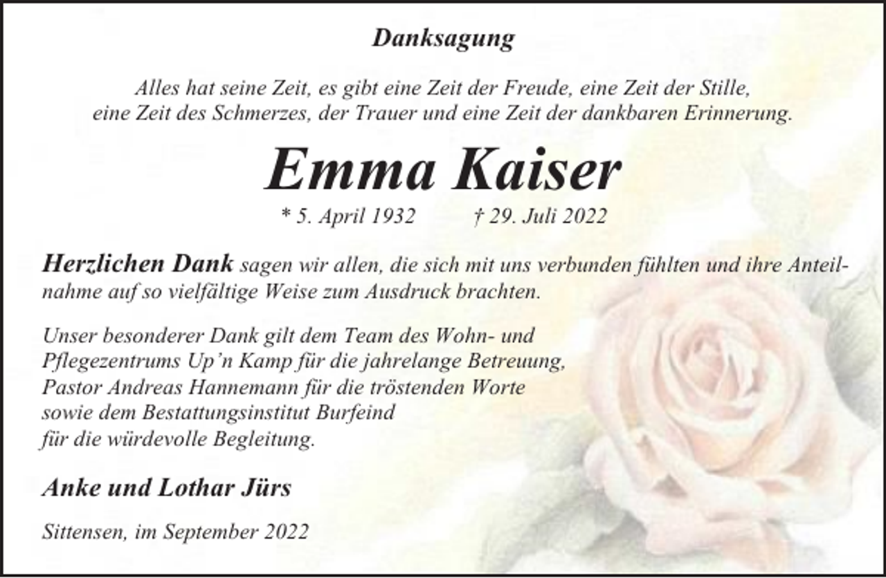 <p>Danksagung<br />Alles hat seine Zeit, es gibt eine Zeit der Freude, eine Zeit der Stille,<br />eine Zeit des Schmerzes, der Trauer und eine Zeit der dankbaren Erinnerung.</p><p>Emma Kaiser<br />* 5. April 1932</p><p>† 29. Juli 2022</p><p>Herzlichen Dank sagen wir allen, die sich mit uns verbunden fühlten und ihre Anteilnahme auf so vielfältige Weise zum Ausdruck brachten.<br />Unser besonderer Dank gilt dem Team des Wohn- und<br />Pflegezentrums Up’n Kamp für die jahrelange Betreuung,<br />Pastor Andreas Hannemann für die tröstenden Worte<br />sowie dem Bestattungsinstitut Burfeind<br />für die würdevolle Begleitung.</p><p>Anke und Lothar Jürs<br />Sittensen, im September 2022</p>