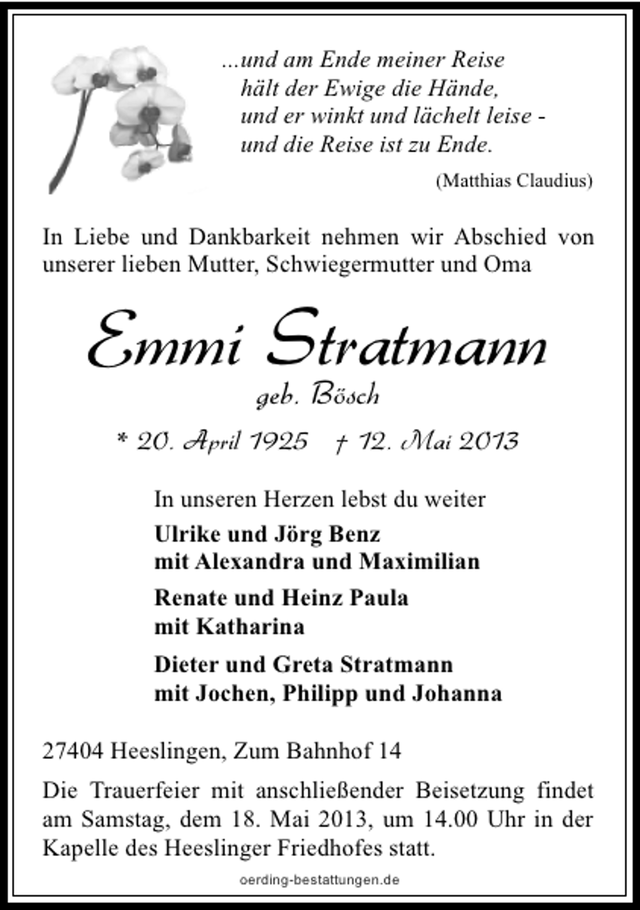 <p>...und am Ende meiner Reise<br />hält der Ewige die Hände,<br />und er winkt und lächelt leise und die Reise ist zu Ende.<br />(Matthias Claudius)</p><p>In Liebe und Dankbarkeit nehmen wir Abschied von<br />unserer lieben Mutter, Schwiegermutter und Oma</p><p>Emmi geb. Bösch<br />Stratmann<br />* 20. April 1925 † 12. Mai 2013<br />In unseren Herzen lebst du weiter<br />Ulrike und Jörg Benz<br />mit Alexandra und Maximilian<br />Renate und Heinz Paula<br />mit Katharina<br />Dieter und Greta Stratmann<br />mit Jochen, Philipp und Johanna<br />27404 Heeslingen, Zum Bahnhof 14<br />Die Trauerfeier mit anschließender Beisetzung findet<br />am Samstag, dem 18. Mai 2013, um 14.00 Uhr in der<br />Kapelle des Heeslinger Friedhofes statt.<br />oerding-bestattungen.de</p>