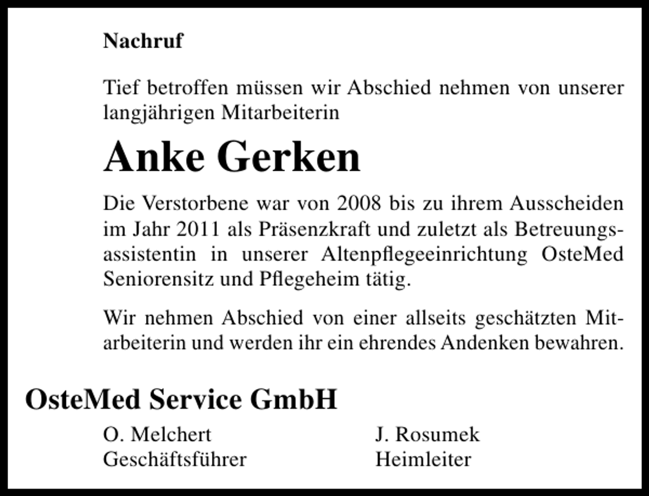 <p>Nachruf<br />Tief betroffen müssen wir Abschied nehmen von unserer<br />langjährigen Mitarbeiterin</p>
<p>Anke Gerken<br />Die Verstorbene war von 2008 bis zu ihrem Ausscheiden<br />im Jahr 2011 als Präsenzkraft und zuletzt als Betreuungsassistentin in unserer Altenpﬂegeeinrichtung OsteMed<br />Seniorensitz und Pﬂegeheim tätig.<br />Wir nehmen Abschied von einer allseits geschätzten Mitarbeiterin und werden ihr ein ehrendes Andenken bewahren.</p>
<p>OsteMed Service GmbH<br />O. Melchert<br />Geschäftsführer</p>
<p>J. Rosumek<br />Heimleiter</p>