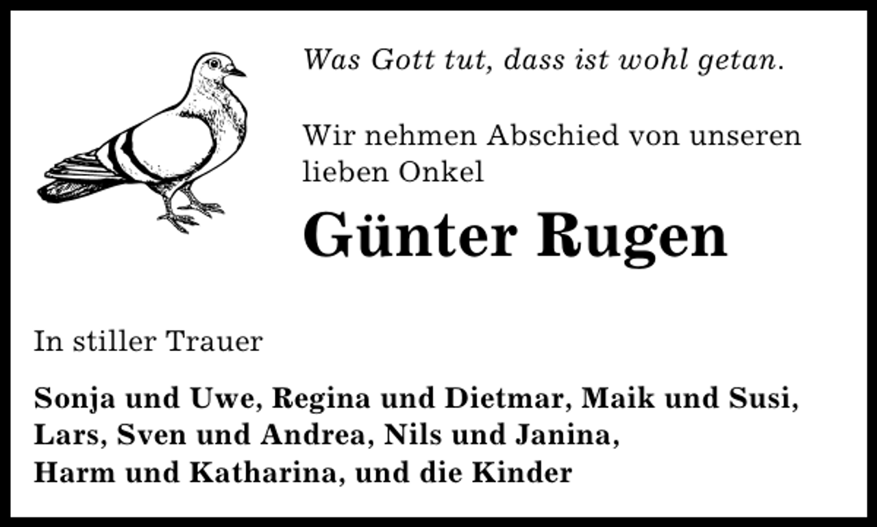 <p>Was Gott tut, dass ist wohl getan.<br />Wir nehmen Abschied von unseren<br />lieben Onkel</p>
<p>Günter Rugen<br />In stiller Trauer<br />Sonja und Uwe, Regina und Dietmar, Maik und Susi,<br />Lars, Sven und Andrea, Nils und Janina,<br />Harm und Katharina, und die Kinder</p>