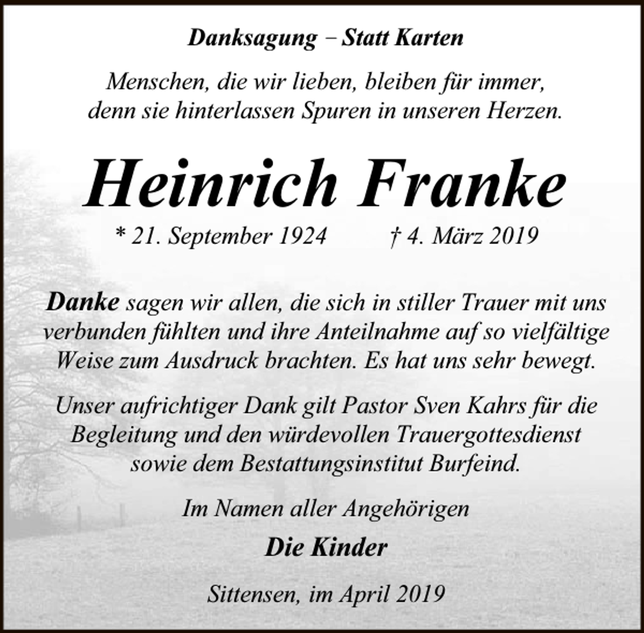 <p>Danksagung – Statt Karten<br />Menschen, die wir lieben, bleiben für immer,<br />denn sie hinterlassen Spuren in unseren Herzen.</p><p>Heinrich Franke<br />* 21. September 1924</p><p>† 4. März 2019</p><p>Danke sagen wir allen, die sich in stiller Trauer mit uns<br />verbunden fühlten und ihre Anteilnahme auf so vielfältige<br />Weise zum Ausdruck brachten. Es hat uns sehr bewegt.<br />Unser aufrichtiger Dank gilt Pastor Sven Kahrs für die<br />Begleitung und den würdevollen Trauergottesdienst<br />sowie dem Bestattungsinstitut Burfeind.<br />Im Namen aller Angehörigen</p><p>Die Kinder<br />Sittensen, im April 2019</p>