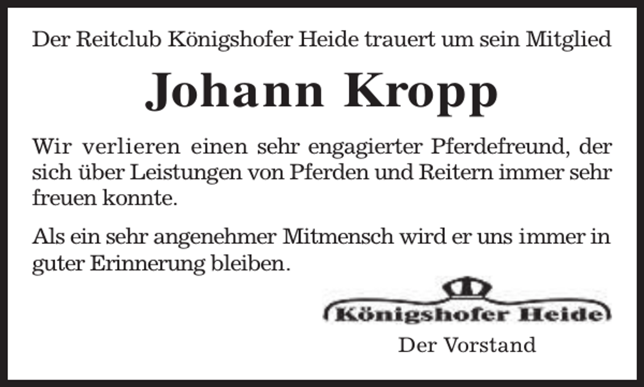 <p>Der Reitclub Königshofer Heide trauert um sein Mitglied</p><p>Johann Kropp<br />Wir verlieren einen sehr engagierter Pferdefreund, der<br />sich über Leistungen von Pferden und Reitern immer sehr<br />freuen konnte.<br />Als ein sehr angenehmer Mitmensch wird er uns immer in<br />guter Erinnerung bleiben.<br />Der Vorstand</p>