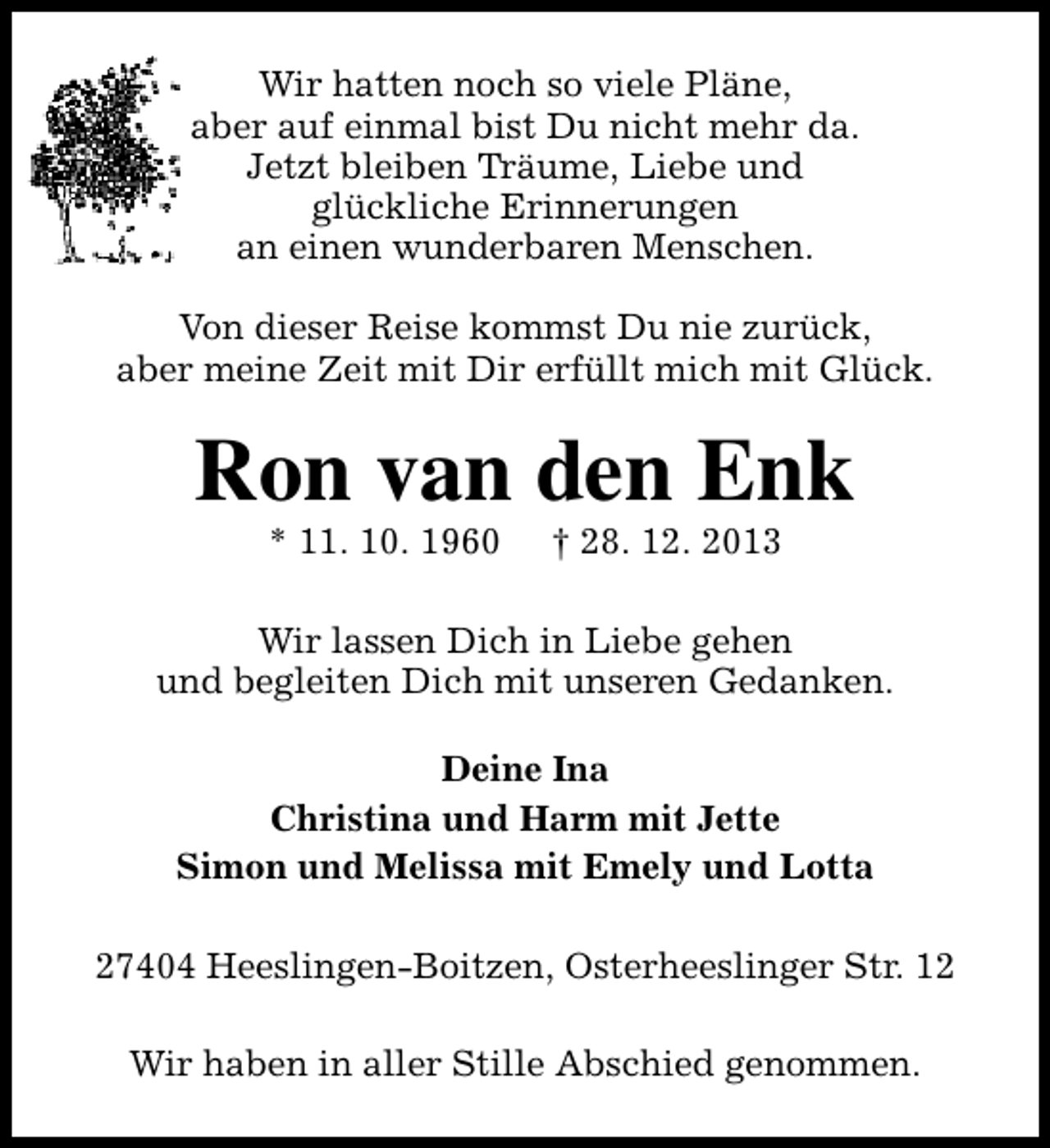 <p>Wir hatten noch so viele Pläne,<br />aber auf einmal bist Du nicht mehr da.<br />Jetzt bleiben Träume, Liebe und<br />glückliche Erinnerungen<br />an einen wunderbaren Menschen.<br />Von dieser Reise kommst Du nie zurück,<br />aber meine Zeit mit Dir erfüllt mich mit Glück.</p><p>Ron van den Enk<br />* 11. 10. 1960</p><p>† 28. 12. 2013</p><p>Wir lassen Dich in Liebe gehen<br />und begleiten Dich mit unseren Gedanken.<br />Deine Ina<br />Christina und Harm mit Jette<br />Simon und Melissa mit Emely und Lotta<br />27404 Heeslingen-Boitzen, Osterheeslinger Str. 12<br />Wir haben in aller Stille Abschied genommen.</p>