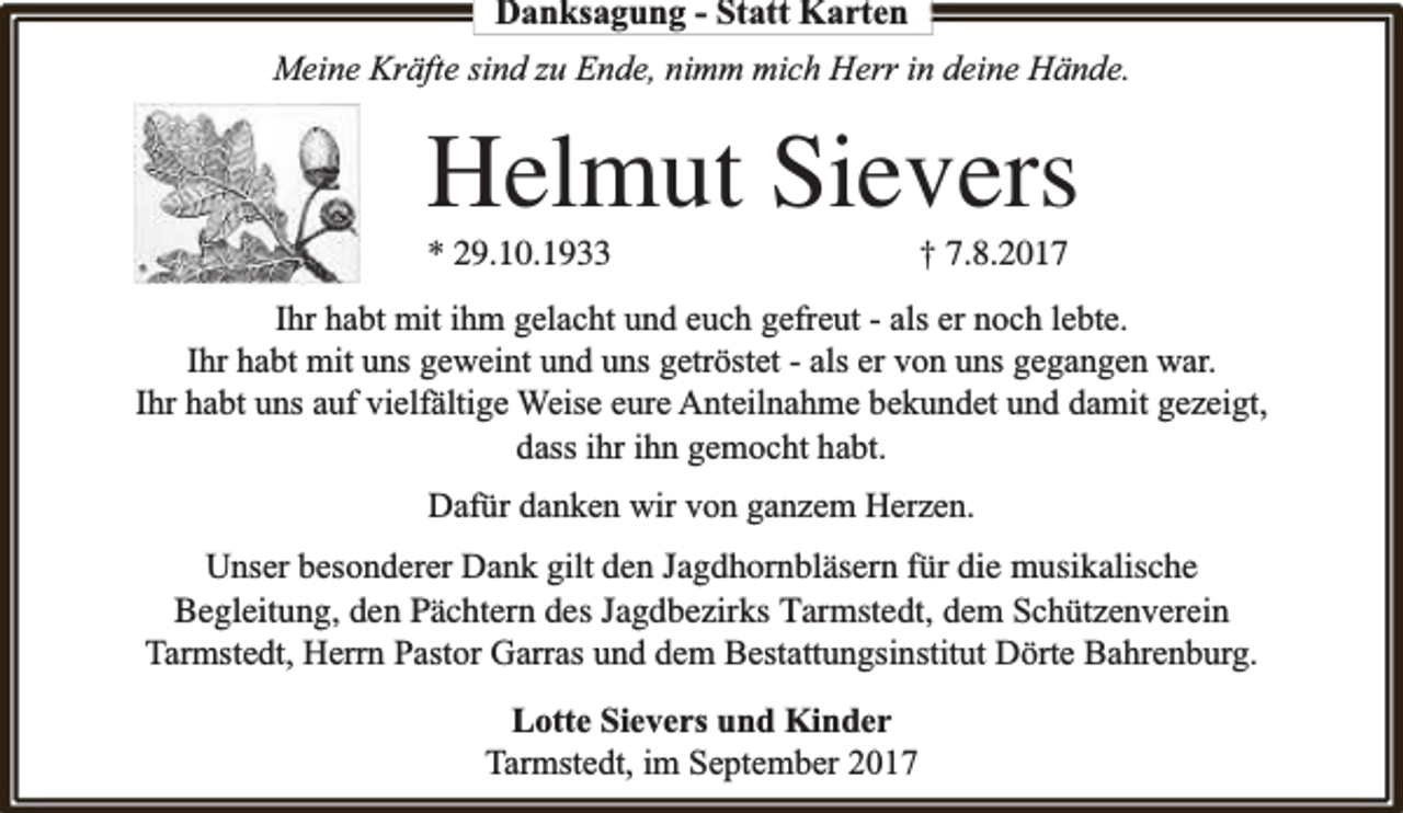 <p>Danksagung - Statt Karten<br />Meine Kräfte sind zu Ende, nimm mich Herr in deine Hände.</p><p>Helmut Sievers</p><p>* 29.10.1933</p><p>† 7.8.2017</p><p>Ihr habt mit ihm gelacht und euch gefreut - als er noch lebte.<br />Ihr habt mit uns geweint und uns getröstet - als er von uns gegangen war.<br />Ihr habt uns auf vielfä<br />fältige Weise eure Anteilnahme bekundet und damit gezeigt,<br />dass ihr ihn gemocht habt.<br />Dafür danken wir von ganzem Herzen.<br />Unser besonderer Dank gilt den Jagdhornbläsern für die musikalische<br />Begleitung, den Pächtern des Jagdbezirks Tarmstedt, dem Schützenverein<br />Tarmstedt, Herrn Pastor Garras und dem Bestattungsinstitut Dörte Bahrenburg.<br />Lotte Sievers und Kinder<br />Tarmstedt, im September 2017</p>