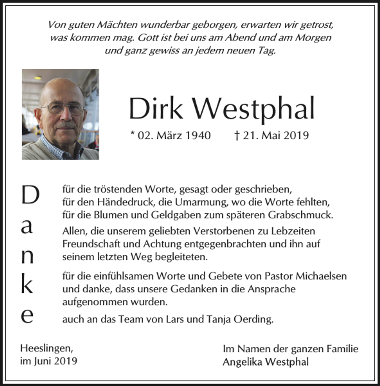 <p>Von guten Mächten wunderbar geborgen, erwarten wir getrost,<br />was kommen mag. Gott ist bei uns am Abend und am Morgen<br />und ganz gewiss an jedem neuen Tag.</p><p>Dirk Westphal<br />* 02. März 1940</p><p>D<br />a<br />n<br />k<br />e</p><p>† 21. Mai 2019</p><p>für die tröstenden Worte, gesagt oder geschrieben,<br />für den Händedruck, die Umarmung, wo die Worte fehlten,<br />für die Blumen und Geldgaben zum späteren Grabschmuck.<br />Allen, die unserem geliebten Verstorbenen zu Lebzeiten<br />Freundschaft und Achtung entgegenbrachten und ihn auf<br />seinem letzten Weg begleiteten.<br />für die einfühlsamen Worte und Gebete von Pastor Michaelsen<br />und danke, dass unsere Gedanken in die Ansprache<br />aufgenommen wurden.<br />auch an das Team von Lars und Tanja Oerding.</p><p>Heeslingen,<br />im Juni 2019</p><p>Im Namen der ganzen Familie</p>