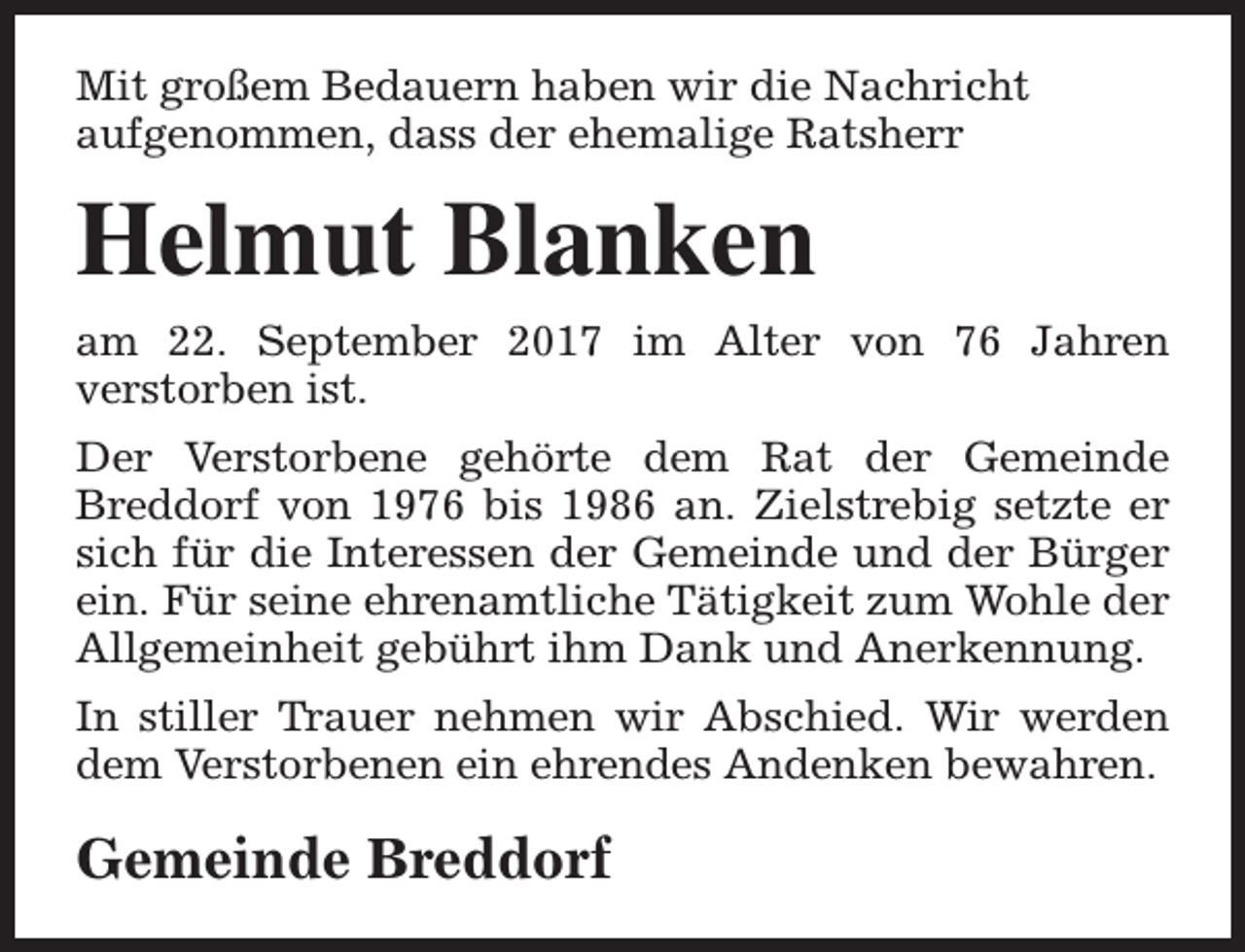 <p>Mit großem Bedauern haben wir die Nachricht<br />aufgenommen, dass der ehemalige Ratsherr</p><p>Helmut Blanken<br />am 22. September 2017 im Alter von 76 Jahren<br />verstorben ist.<br />Der Verstorbene gehörte dem Rat der Gemeinde<br />Breddorf von 1976 bis 1986 an. Zielstrebig setzte er<br />sich für die Interessen der Gemeinde und der Bürger<br />ein. Für seine ehrenamtliche Tätigkeit zum Wohle der<br />Allgemeinheit gebührt ihm Dank und Anerkennung.<br />In stiller Trauer nehmen wir Abschied. Wir werden<br />dem Verstorbenen ein ehrendes Andenken bewahren.</p><p>Gemeinde Breddorf</p>