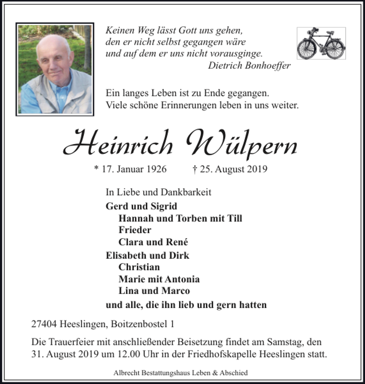 <p>Keinen Weg lässt Gott uns gehen,<br />den er nicht selbst gegangen wäre<br />und auf dem er uns nicht vorausginge.<br />Dietrich Bonhoeffer<br />Ein langes Leben ist zu Ende gegangen.<br />Viele schöne Erinnerungen leben in uns weiter.</p><p>Heinrich Wülpern<br />* 17. Januar 1926</p><p>† 25. August 2019</p><p>In Liebe und Dankbarkeit<br />Gerd und Sigrid<br />Hannah und Torben mit Till<br />Frieder<br />Clara und René<br />Elisabeth und Dirk<br />Christian<br />Marie mit Antonia<br />Lina und Marco<br />und alle, die ihn lieb und gern hatten<br />27404 Heeslingen, Boitzenbostel 1<br />Die Trauerfeier mit anschließender Beisetzung findet am Samstag, den<br />31. August 2019 um 12.00 Uhr in der Friedhofskapelle Heeslingen statt.<br />Albrecht Bestattungshaus Leben &amp; Abschied</p>
