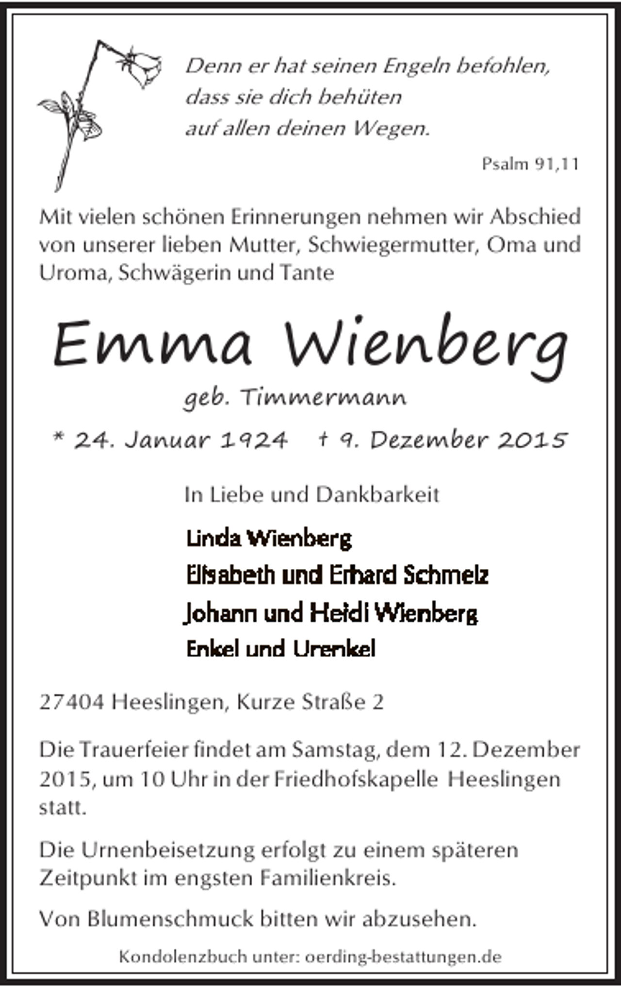 <p>Denn er hat seinen Engeln befohlen,<br />dass sie dich behüten<br />auf allen deinen Wegen.<br />Psalm 91,11</p><p>Mit vielen schönen Erinnerungen nehmen wir Abschied<br />von unserer lieben Mutter, Schwiegermutter, Oma und<br />Uroma, Schwägerin und Tante</p><p>Emma Wienberg<br />geb. Timmermann</p><p>* 24. Januar 1924</p><p>† 9. Dezember 2015</p><p>In Liebe und Dankbarkeit</p><p>27404 Heeslingen, Kurze Straße 2<br />Die Trauerfeier findet am Samstag, dem 12. Dezember<br />2015, um 10 Uhr in der Friedhofskapelle Heeslingen<br />statt.<br />Die Urnenbeisetzung erfolgt zu einem späteren<br />Zeitpunkt im engsten Familienkreis.<br />Von Blumenschmuck bitten wir abzusehen.<br />Kondolenzbuch unter: oerding-bestattungen.de</p>