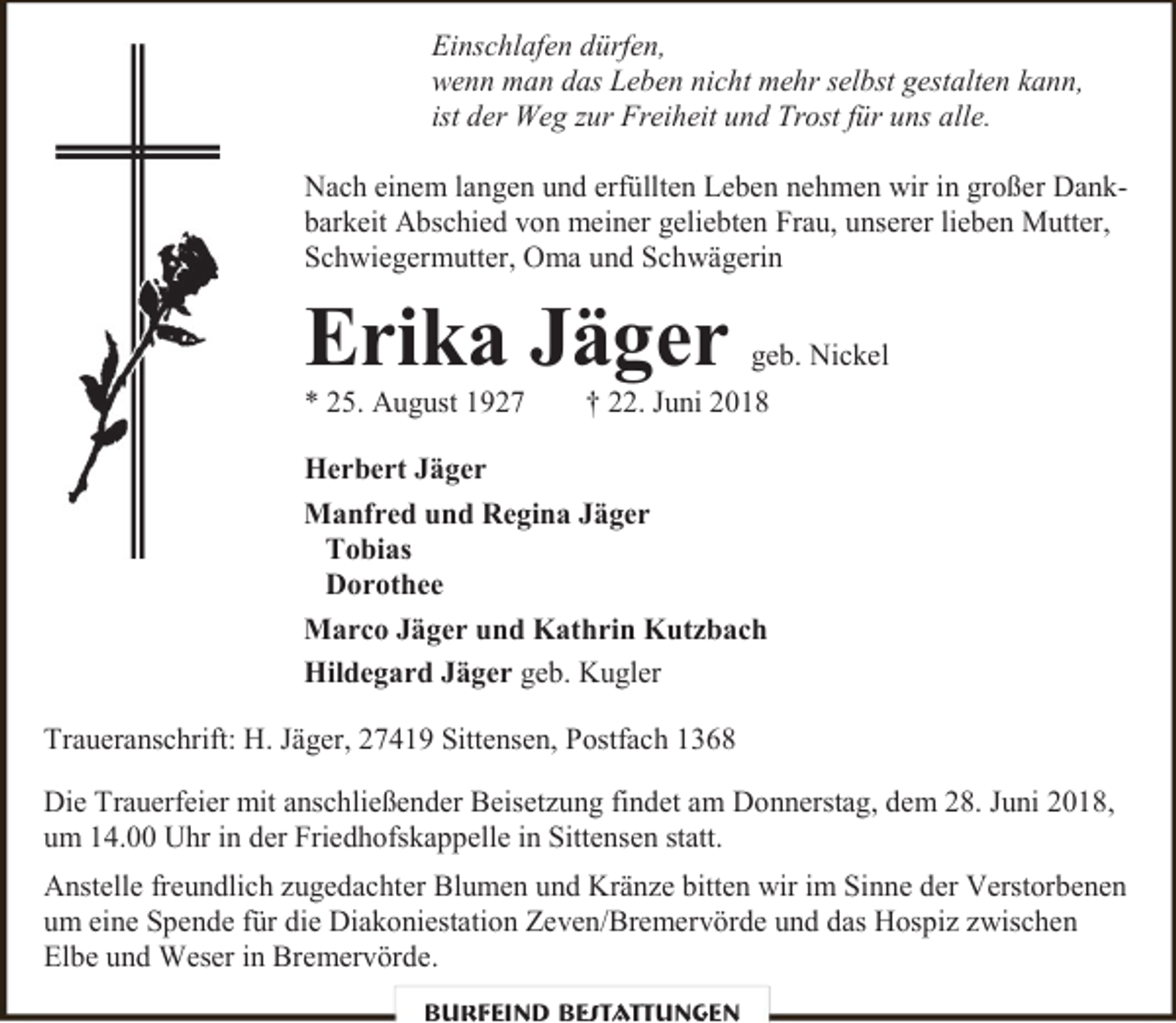 <p>Einschlafen dürfen,<br />wenn man das Leben nicht mehr selbst gestalten kann,<br />ist der Weg zur Freiheit und Trost für uns alle.<br />Nach einem langen und erfüllten Leben nehmen wir in großer Dankbarkeit Abschied von meiner geliebten Frau, unserer lieben Mutter,<br />Schwiegermutter, Oma und Schwägerin</p><p>Erika Jäger</p><p>* 25. August 1927</p><p>geb. Nickel</p><p>† 22. Juni 2018</p><p>Herbert Jäger<br />Manfred und Regina Jäger<br />Tobias<br />Dorothee<br />Marco Jäger und Kathrin Kutzbach<br />Hildegard Jäger geb. Kugler<br />Traueranschrift: H. Jäger, 27419 Sittensen, Postfach 1368<br />Die Trauerfeier mit anschließender Beisetzung findet am Donnerstag, dem 28. Juni 2018,<br />um 14.00 Uhr in der Friedhofskappelle in Sittensen statt.<br />Anstelle freundlich zugedachter Blumen und Kränze bitten wir im Sinne der Verstorbenen<br />um eine Spende für die Diakoniestation Zeven/Bremervörde und das Hospiz zwischen<br />Elbe und Weser in Bremervörde.<br />Burfeind Bestattungen</p>