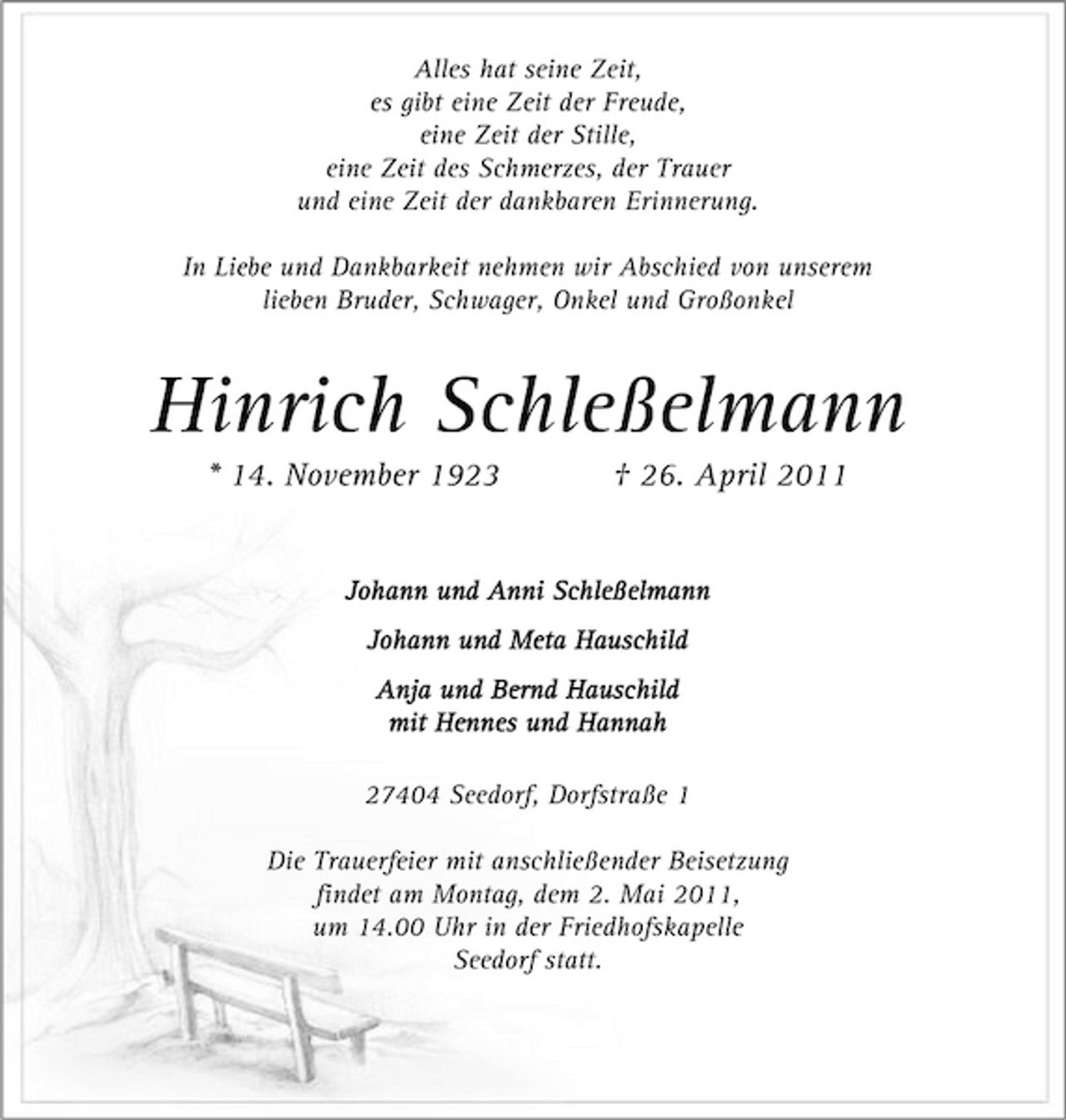 <p>Alles hat seine Zeit, es gibt eine Zeit der Freude, eine Zeit der Stille, eine Zeit des Schmerzes, der Trauer und eine Zeit der dankbaren Erinnerung. In Liebe und Dankbarkeit nehmen wir Abschied von unserem lieben Bruder, Schwager, Onkel und Großonkel</p><p>Hinrich Schleßelmann<br />* 14. November 1923 † 26. April 2011<br />Johann und Anni Schleßelmann Johann und Meta Hauschild Anja und Bernd Hauschild mit Hennes und Hannah 27404 Seedorf, Dorfstraße 1 Die Trauerfeier mit anschließender Beisetzung findet am Montag, dem 2. Mai 2011, um 14.00 Uhr in der Friedhofskapelle Seedorf statt.</p>