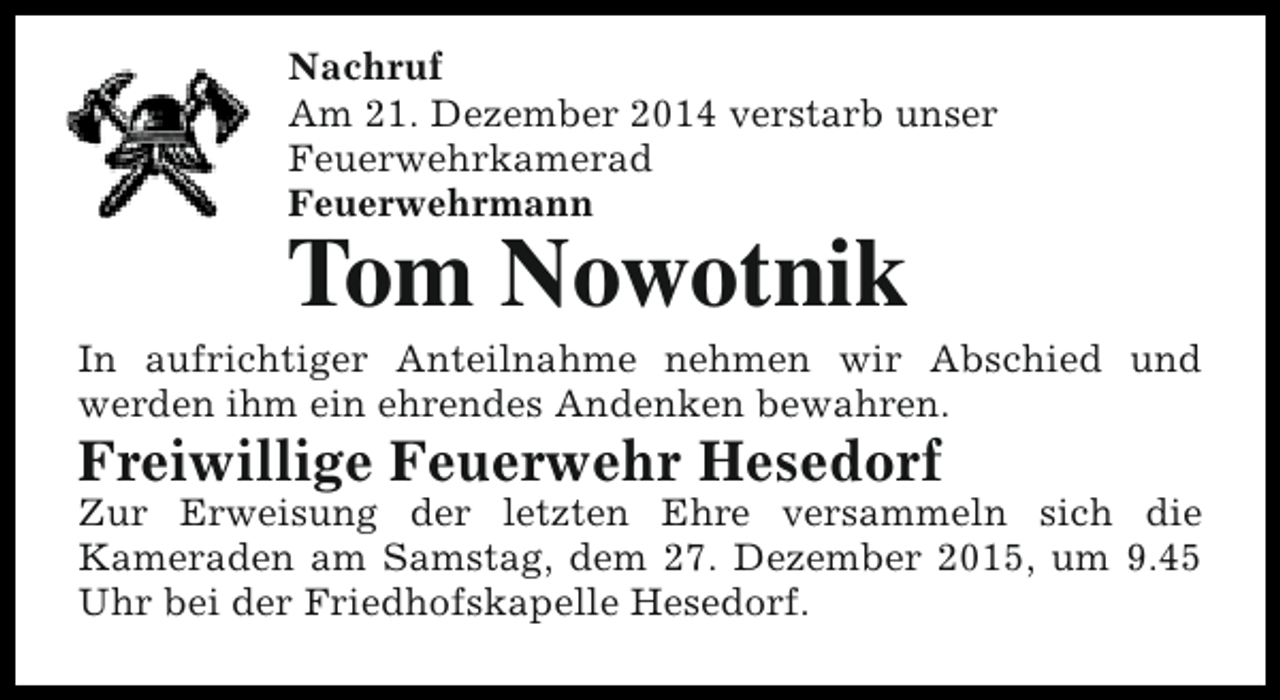 <p>Nachruf<br />Am 21. Dezember 2014 verstarb unser<br />Feuerwehrkamerad<br />Feuerwehrmann</p><p>Tom Nowotnik</p><p>In aufrichtiger Anteilnahme nehmen wir Abschied und<br />werden ihm ein ehrendes Andenken bewahren.</p><p>Freiwillige Feuerwehr Hesedorf</p><p>Zur Erweisung der letzten Ehre versammeln sich die<br />Kameraden am Samstag, dem 27. Dezember 2015, um 9.45<br />Uhr bei der Friedhofskapelle Hesedorf.</p>
