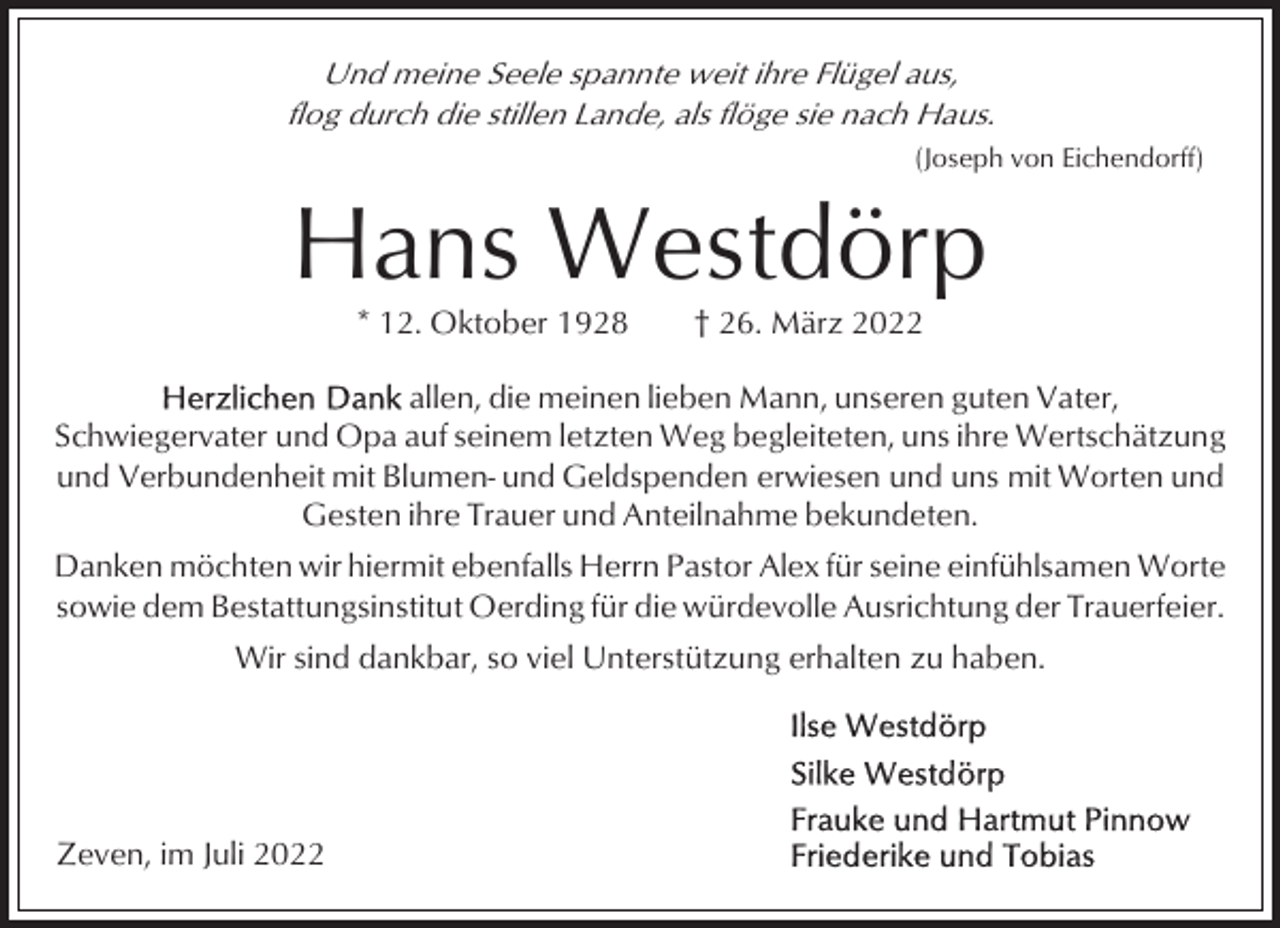 <p>Und meine Seele spannte weit ihre Flügel aus,<br />flog durch die stillen Lande, als flöge sie nach Haus.<br />(Joseph von Eichendorff)</p><p>Hans Westdörp<br />* 12. Oktober 1928</p><p>† 26. März 2022</p><p>allen, die meinen lieben Mann, unseren guten Vater,<br />Schwiegervater und Opa auf seinem letzten Weg begleiteten, uns ihre Wertschätzung<br />und Verbundenheit mit Blumen- und Geldspenden erwiesen und uns mit Worten und<br />Gesten ihre Trauer und Anteilnahme bekundeten.<br />Danken möchten wir hiermit ebenfalls Herrn Pastor Alex für seine einfühlsamen Worte<br />sowie dem Bestattungsinstitut Oerding für die würdevolle Ausrichtung der Trauerfeier.<br />Wir sind dankbar, so viel Unterstützung erhalten zu haben.</p><p>Zeven, im Juli 2022</p>