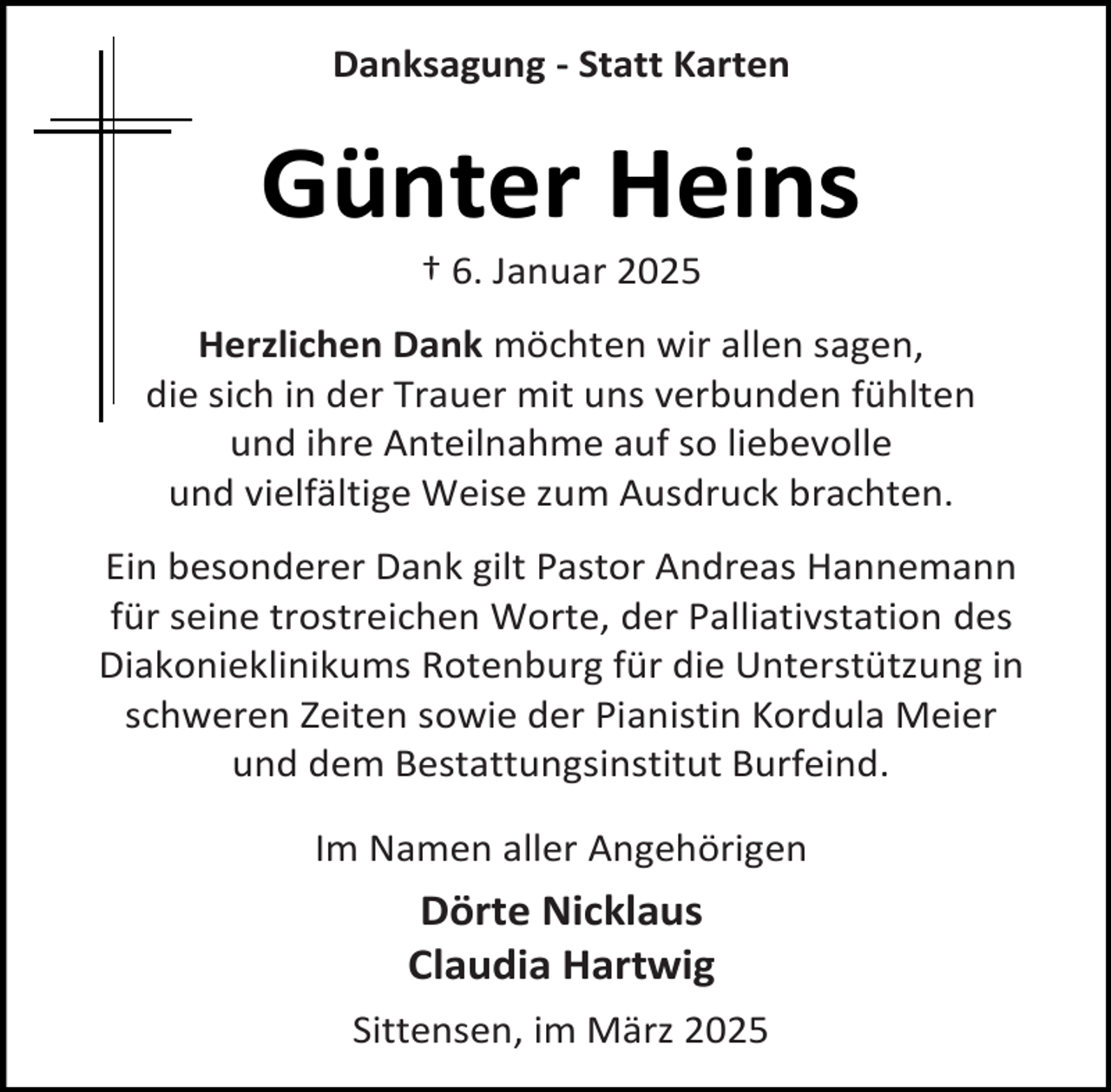 <p>Danksagung - Statt Karten</p><p>Günter Heins<br />† 6. Januar 2025</p><p>Herzlichen Dank möchten wir allen sagen,<br />die sich in der Trauer mit uns verbunden fühlten<br />und ihre Anteilnahme auf so liebevolle<br />und vielfältige Weise zum Ausdruck brachten.<br />Ein besonderer Dank gilt Pastor Andreas Hannemann<br />für seine trostreichen Worte, der Palliativstation des<br />Diakonieklinikums Rotenburg für die Unterstützung in<br />schweren Zeiten sowie der Pianistin Kordula Meier<br />und dem Bestattungsinstitut Burfeind.<br />Im Namen aller Angehörigen</p><p>Dörte Nicklaus<br />Claudia Hartwig<br />Sittensen, im März 2025</p>
