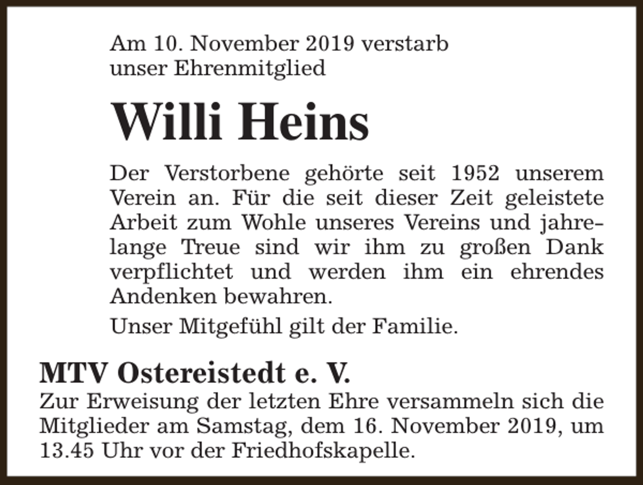 <p>Am 10. November 2019 verstarb<br />unser Ehrenmitglied</p><p>Willi Heins<br />Der Verstorbene gehörte seit 1952 unserem<br />Verein an. Für die seit dieser Zeit geleistete<br />Arbeit zum Wohle unseres Vereins und jahrelange Treue sind wir ihm zu großen Dank<br />verpflichtet und werden ihm ein ehrendes<br />Andenken bewahren.<br />Unser Mitgefühl gilt der Familie.</p><p>MTV Ostereistedt e. V.</p><p>Zur Erweisung der letzten Ehre versammeln sich die<br />Mitglieder am Samstag, dem 16. November 2019, um<br />13.45 Uhr vor der Friedhofskapelle.</p>