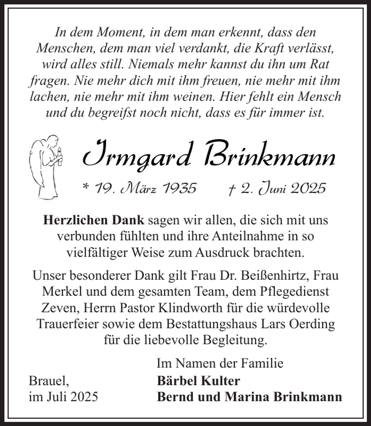 <p>In dem Moment, in dem man erkennt, dass den<br />Menschen, dem man viel verdankt, die Kraft verlässt,<br />wird alles still. Niemals mehr kannst du ihn um Rat<br />fragen. Nie mehr dich mit ihm freuen, nie mehr mit ihm<br />lachen, nie mehr mit ihm weinen. Hier fehlt ein Mensch<br />und du begreifst noch nicht, dass es für immer ist.</p><p>Irmgard Brinkmann</p><p>* 19. März 1935</p><p>† 2. Juni 2025</p><p>Herzlichen Dank sagen wir allen, die sich mit uns<br />verbunden fühlten und ihre Anteilnahme in so<br />vielfältiger Weise zum Ausdruck brachten.<br />Unser besonderer Dank gilt Frau Dr. Beißenhirtz, Frau<br />Merkel und dem gesamten Team, dem Pflegedienst<br />Zeven, Herrn Pastor Klindworth für die würdevolle<br />Trauerfeier sowie dem Bestattungshaus Lars Oerding<br />für die liebevolle Begleitung.<br />Brauel,<br />im Juli 2025</p><p>Im Namen der Familie<br />Bärbel Kulter<br />Bernd und Marina Brinkmann</p>