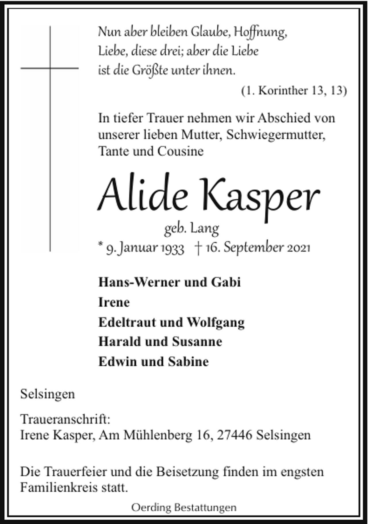 <p>Nun aber bleiben Glaube, Hoﬀ�ung,<br />Liebe, diese drei; aber die Liebe<br />ist die Größte unter ihnen.<br />(1. Korinther 13, 13)</p><p>In tiefer Trauer nehmen wir Abschied von<br />unserer lieben Mutter, Schwiegermutter,<br />Tante und Cousine</p><p>Alide Kasper<br />geb. Lang<br />* 9. Januar 1933 † 16. September 2021</p><p>Hans-Werner und Gabi<br />Irene<br />Edeltraut und Wolfgang<br />Harald und Susanne<br />Edwin und Sabine<br />Selsingen<br />Traueranschrift:<br />Irene Kasper, Am Mühlenberg 16, 27446 Selsingen<br />Die Trauerfeier und die Beisetzung finden im engsten<br />Familienkreis statt.<br />Oerding Bestattungen</p>