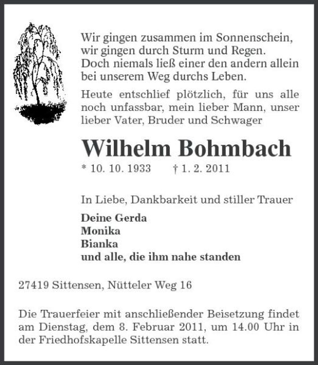 <p>Wir gingen zusammen im Sonnenschein,<br />wir gingen durch Sturm und Regen.<br />Doch niemals ließ einer den andern allein<br />bei unserem Weg durchs Leben.<br />Heute entschlief plötzlich, für uns alle noch unfassbar, mein lieber Mann, unser lieber Vater, Bruder und Schwager<br />Wilhelm Bohmbach<br />* 10. 10. 1933 † 1. 2. 2011<br />In Liebe, Dankbarkeit und stiller Trauer<br />Deine Gerda<br />Monika<br />Bianka<br />und alle, die ihm nahe standen<br />27419 Sittensen, Nütteler Weg 16<br />Die Trauerfeier mit anschließender Beisetzung findet am Dienstag, dem 8. Februar 2011, um 14.00 Uhr in der Friedhofskapelle Sittensen statt.</p>