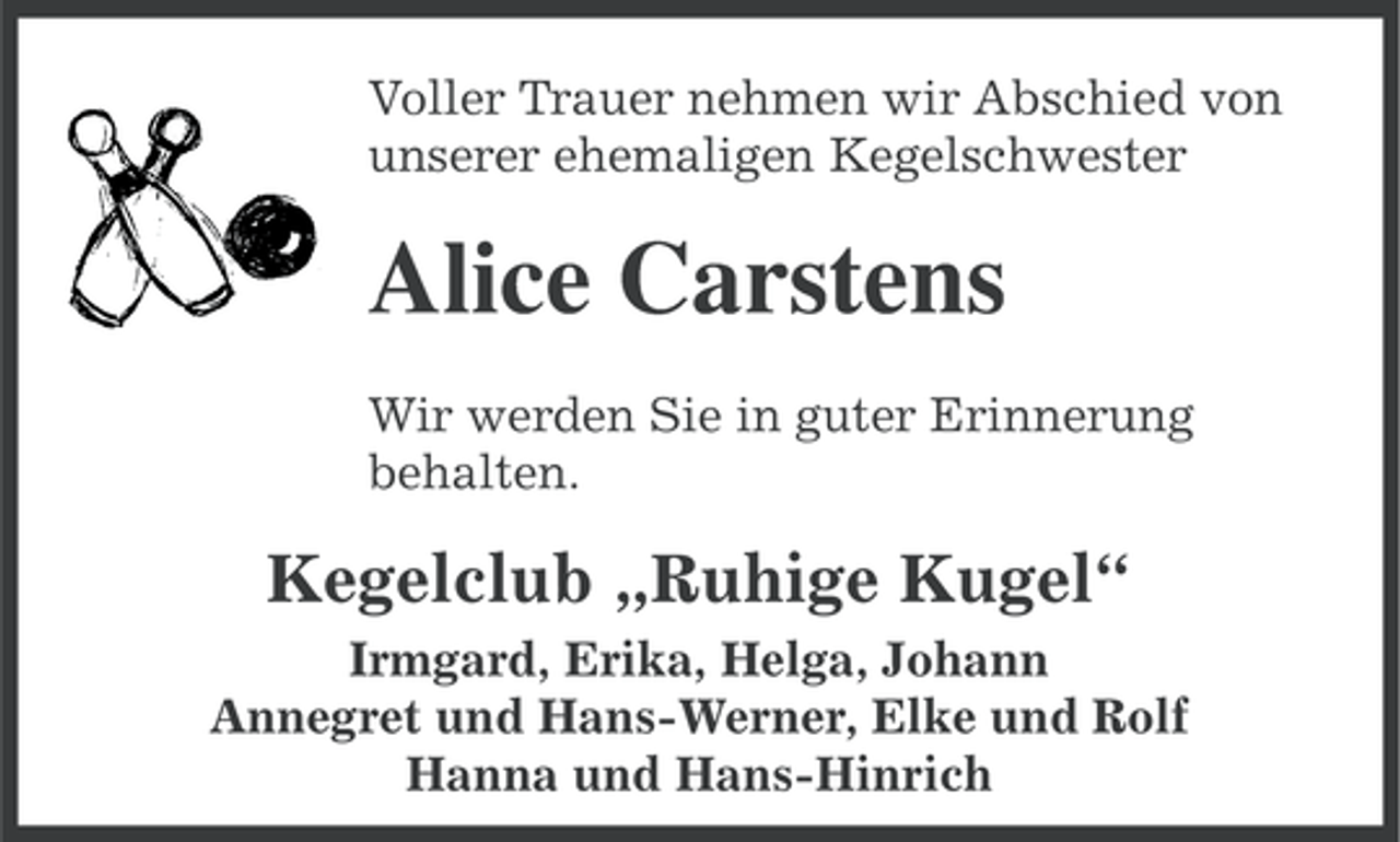 <p>Voller Trauer nehmen wir Abschied von<br />unserer ehemaligen Kegelschwester</p><p>Alice Carstens<br />Wir werden Sie in guter Erinnerung<br />behalten.</p><p>Kegelclub „Ruhige Kugel“<br />Irmgard, Erika, Helga, Johann<br />Annegret und Hans-Werner, Elke und Rolf<br />Hanna und Hans-Hinrich</p>
