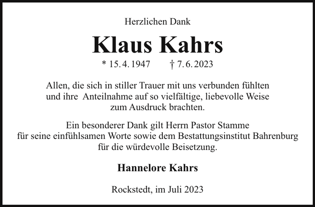 <p>Herzlichen Dank</p><p>Klaus Kahrs<br />* 15. 4. 1947</p><p>† 7. 6. 2023</p><p>Allen, die sich in stiller Trauer mit uns verbunden fühlten<br />und ihre Anteilnahme auf so vielfältige, liebevolle Weise<br />zum Ausdruck brachten.<br />Ein besonderer Dank gilt Herrn Pastor Stamme<br />für seine einfühlsamen Worte sowie dem Bestattungsinstitut Bahrenburg<br />für die würdevolle Beisetzung.</p><p>Hannelore Kahrs<br />Rockstedt, im Juli 2023</p>