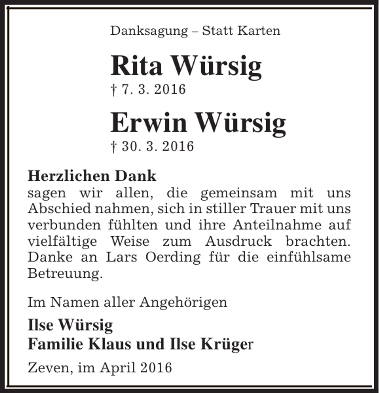 <p>Danksagung – Statt Karten</p><p>Rita Würsig<br />† 7. 3. 2016</p><p>Erwin Würsig</p><p>† 30. 3. 2016</p><p>Herzlichen Dank</p><p>sagen wir allen, die gemeinsam mit uns<br />Abschied nahmen, sich in stiller Trauer mit uns<br />verbunden fühlten und ihre Anteilnahme auf<br />vielfältige Weise zum Ausdruck brachten.<br />Danke an Lars Oerding für die einfühlsame<br />Betreuung.<br />Im Namen aller Angehörigen</p><p>Ilse Würsig<br />Familie Klaus und Ilse Krüger<br />Zeven, im April 2016</p>