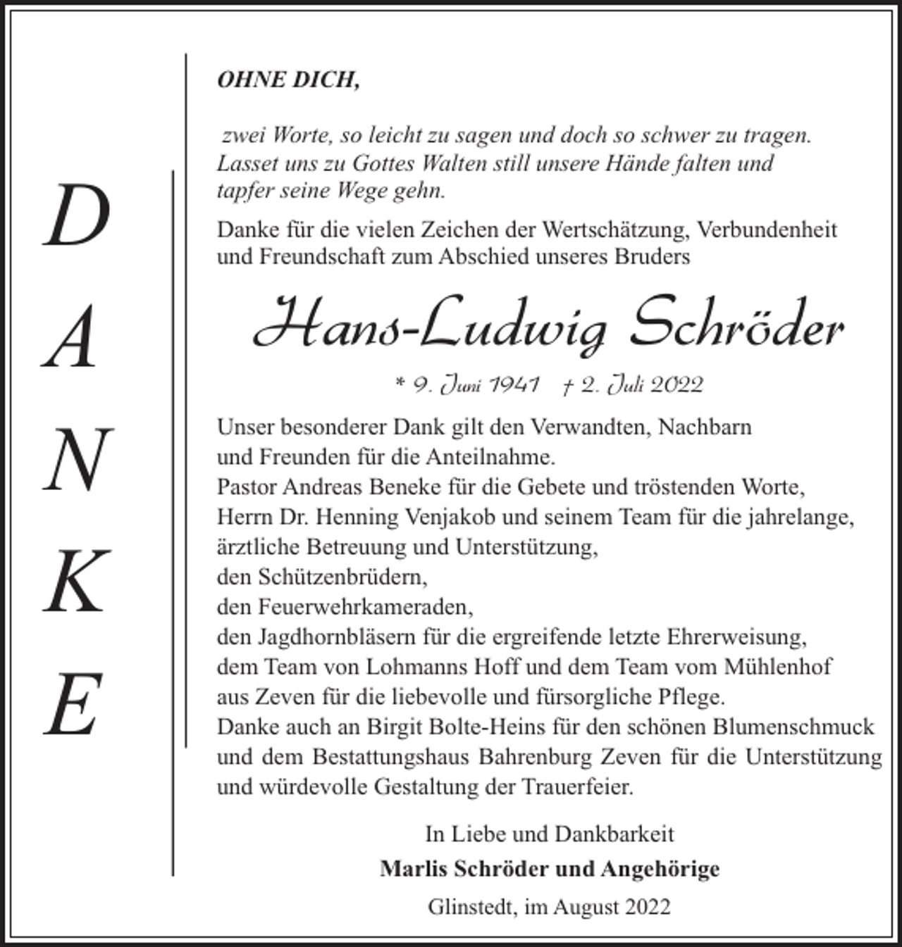 <p>OHNE DICH,</p><p>D<br />A<br />N<br />K<br />E</p><p>zwei Worte, so leicht zu sagen und doch so schwer zu tragen.<br />Lasset uns zu Gottes Walten still unsere Hände falten und<br />tapfer seine Wege gehn.<br />Danke für die vielen Zeichen der Wertschätzung, Verbundenheit<br />und Freundschaft zum Abschied unseres Bruders</p><p>Hans-Ludwig Schröder<br />* 9. Juni 1941 † 2. Juli 2022</p><p>Unser besonderer Dank gilt den Verwandten, Nachbarn<br />und Freunden für die Anteilnahme.<br />Pastor Andreas Beneke für die Gebete und tröstenden Worte,<br />Herrn Dr. Henning Venjakob und seinem Team für die jahrelange,<br />ärztliche Betreuung und Unterstützung,<br />den Schützenbrüdern,<br />den Feuerwehrkameraden,<br />den Jagdhornbläsern für die ergreifende letzte Ehrerweisung,<br />dem Team von Lohmanns Hoff und dem Team vom Mühlenhof<br />aus Zeven für die liebevolle und fürsorgliche Pflege.<br />Danke auch an Birgit Bolte-Heins für den schönen Blumenschmuck<br />und dem Bestattungshaus Bahrenburg Zeven für die Unterstützung<br />und würdevolle Gestaltung der Trauerfeier.<br />In Liebe und Dankbarkeit<br />Marlis Schröder und Angehörige<br />Glinstedt, im August 2022</p>