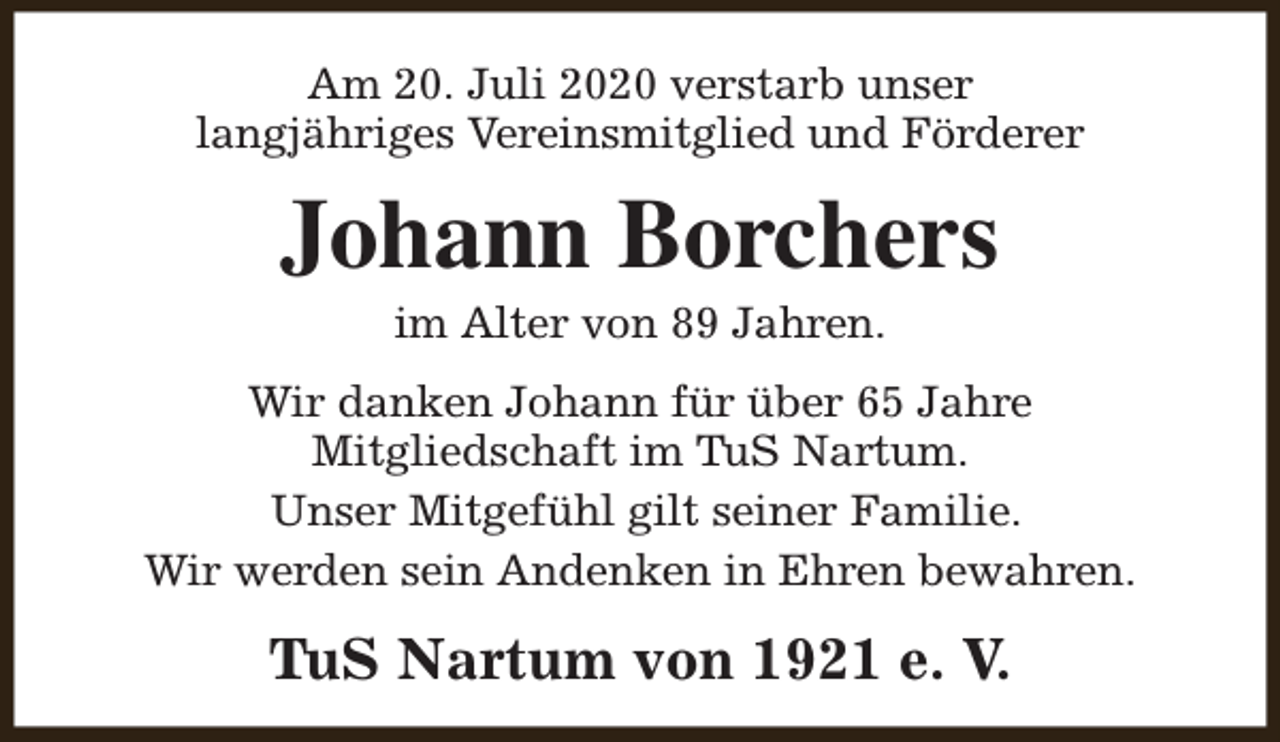 <p>Am 20. Juli 2020 verstarb unser<br />langjähriges Vereinsmitglied und Förderer</p><p>Johann Borchers<br />im Alter von 89 Jahren.</p><p>Wir danken Johann für über 65 Jahre<br />Mitgliedschaft im TuS Nartum.<br />Unser Mitgefühl gilt seiner Familie.<br />Wir werden sein Andenken in Ehren bewahren.</p><p>TuS Nartum von 1921 e. V.</p>