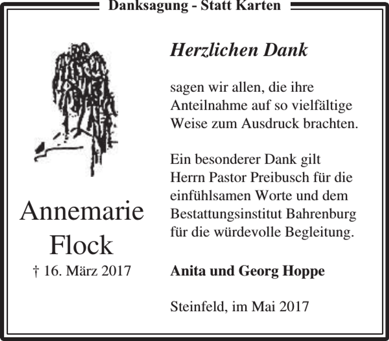<p>Danksagung - Statt Karten</p><p>Herzlichen Dank<br />sagen wir allen, die ihre<br />Anteilnahme auf so vielfältige<br />Weise zum Ausdruck brachten.</p><p>Annemarie<br />Flock<br />† 16. März 2017</p><p>Ein besonderer Dank gilt<br />Herrn Pastor Preibusch für die<br />einfühlsamen Worte und dem<br />Bestattungsinstitut Bahrenburg<br />für die würdevolle Begleitung.<br />Anita und Georg Hoppe<br />Steinfeld, im Mai 2017</p>