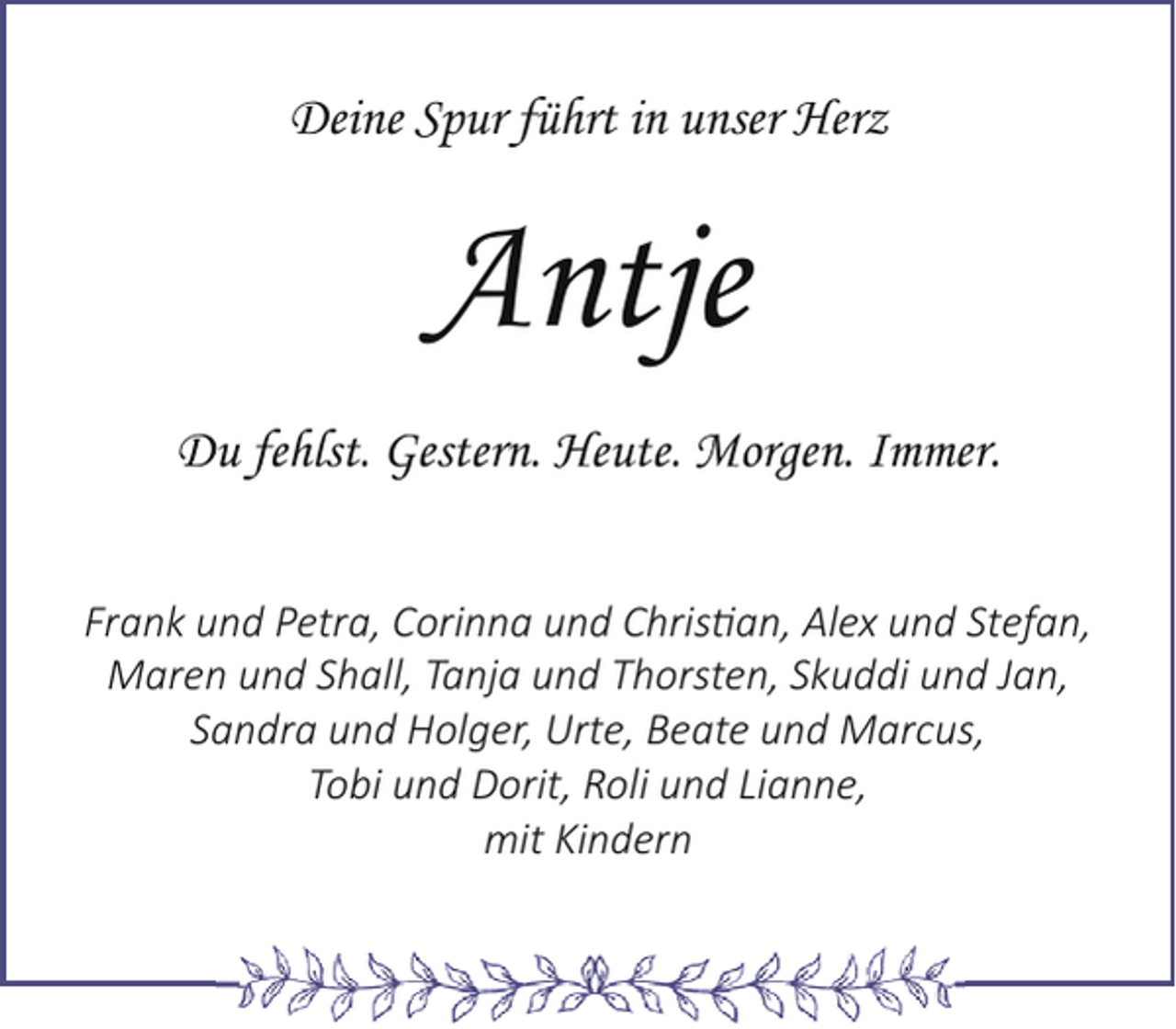 <p>Deine Spur führt in unser Herz</p><p>Antje<br />Du fehlst. Gestern. Heute. Morgen. Immer.<br />Frank und Petra, Corinna und Christian, Alex und Stefan,<br />Maren und Shall, Tanja und Thorsten, Skuddi und Jan,<br />Sandra und Holger, Urte, Beate und Marcus,<br />Tobi und Dorit, Roli und Lianne,<br />mit Kindern</p>