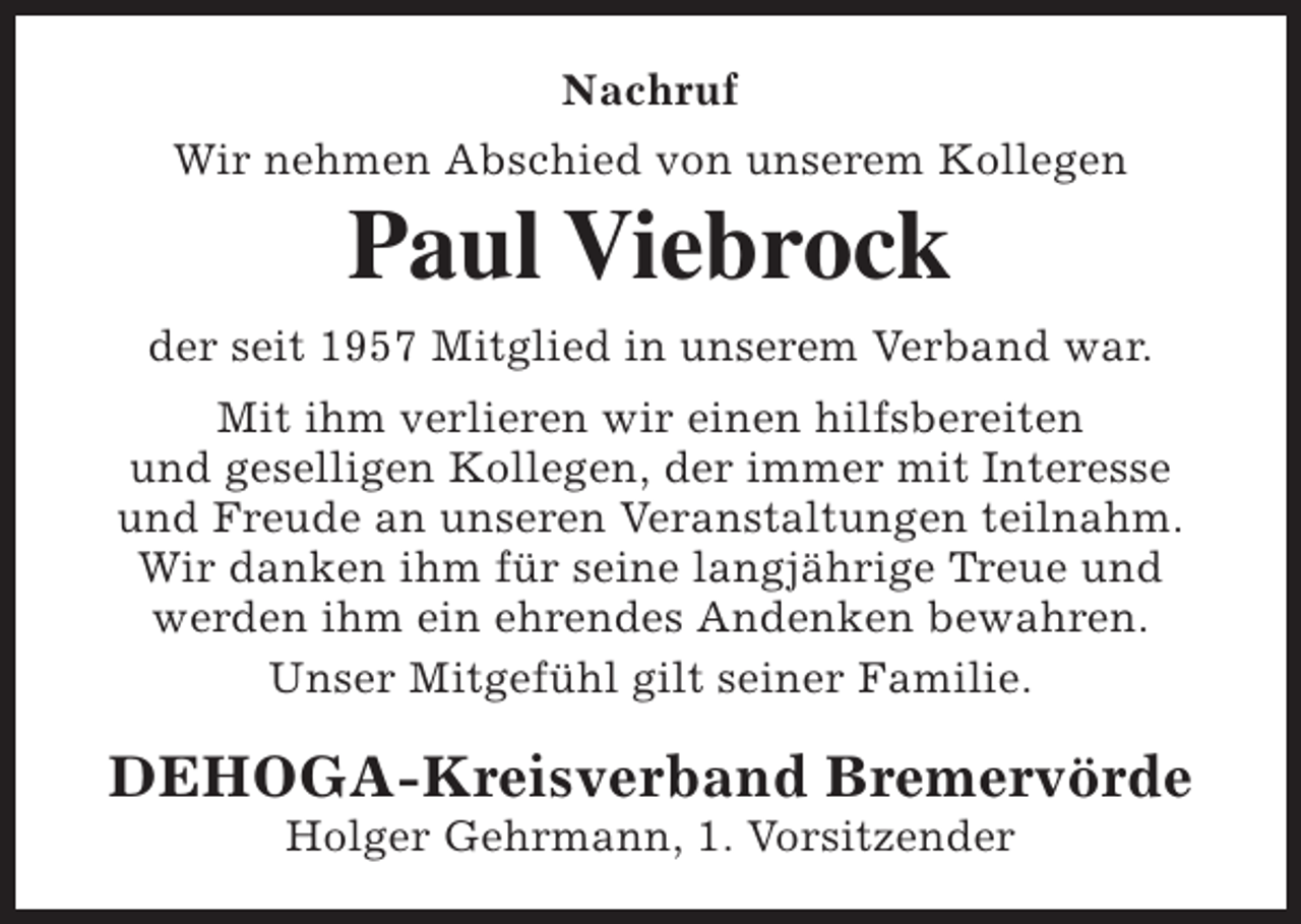 <p>Nachruf<br />Wir nehmen Abschied von unserem Kollegen</p><p>Paul Viebrock</p><p>der seit 1957 Mitglied in unserem Verband war.<br />Mit ihm verlieren wir einen hilfsbereiten<br />und geselligen Kollegen, der immer mit Interesse<br />und Freude an unseren Veranstaltungen teilnahm.<br />Wir danken ihm für seine langjährige Treue und<br />werden ihm ein ehrendes Andenken bewahren.<br />Unser Mitgefühl gilt seiner Familie.</p><p>DEHOGA-Kreisverband Bremervörde<br />Holger Gehrmann, 1. Vorsitzender</p>