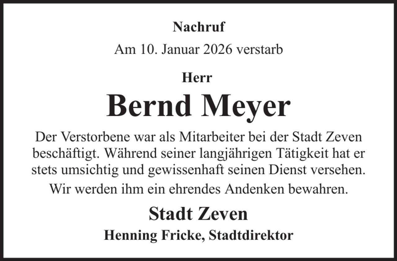 <p>Nachruf<br />Am 10. Januar 2026 verstarb<br />Herr</p>
<p>Bernd Meyer<br />Der Verstorbene war als Mitarbeiter bei der Stadt Zeven<br />beschäftigt. Während seiner langjährigen Tätigkeit hat er<br />stets umsichtig und gewissenhaft seinen Dienst versehen.<br />Wir werden ihm ein ehrendes Andenken bewahren.</p>
<p>Stadt Zeven<br />Henning Fricke, Stadtdirektor</p>