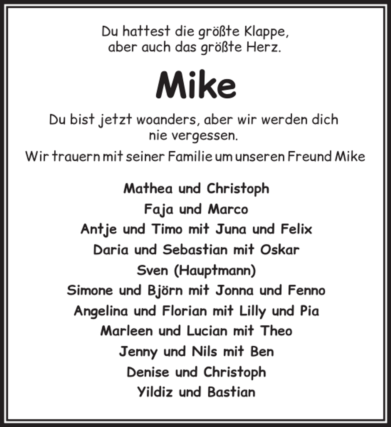 <p>Du hattest die größte Klappe,<br />aber auch das größte Herz.</p><p>Mike<br />Du bist jetzt woanders, aber wir werden dich<br />nie vergessen.<br />Wir trauern mit seiner Familie um unseren Freund Mike<br />Mathea und Christoph<br />Faja und Marco<br />Antje und Timo mit Juna und Felix<br />Daria und Sebastian mit Oskar<br />Sven (Hauptmann)<br />Simone und Björn mit Jonna und Fenno<br />Angelina und Florian mit Lilly und Pia<br />Marleen und Lucian mit Theo<br />Jenny und Nils mit Ben<br />Denise und Christoph<br />Yildiz und Bastian</p>