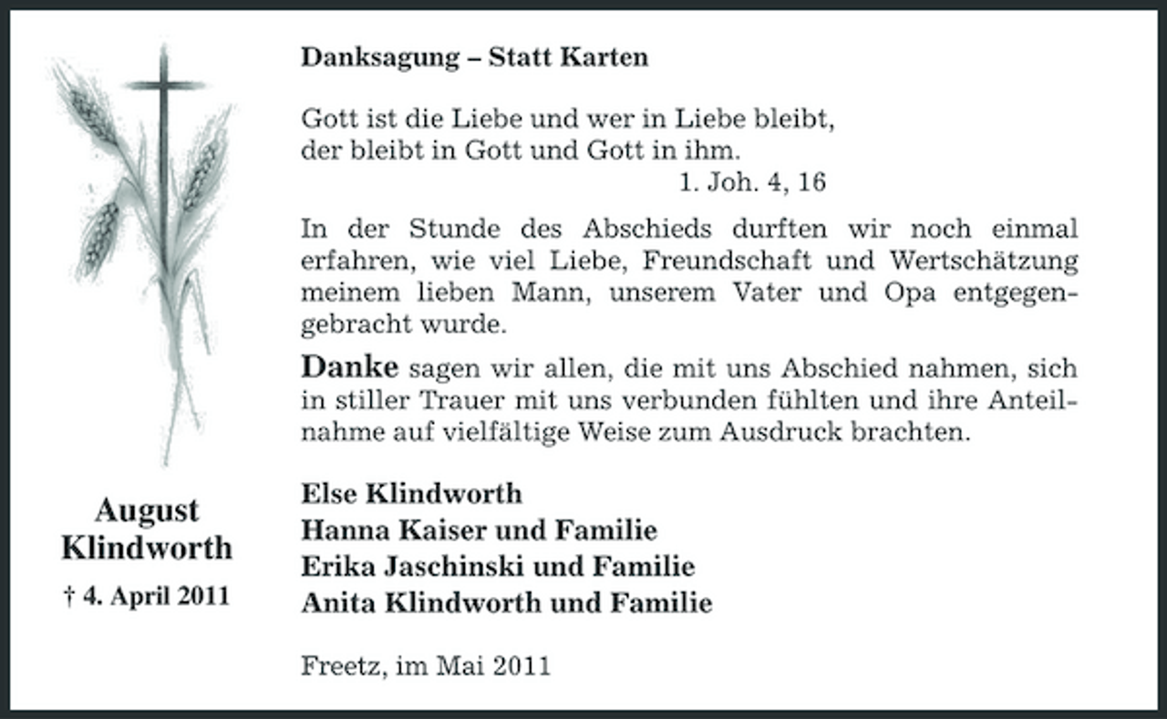 <p>Danksagung – Statt Karten Gott ist die Liebe und wer in Liebe bleibt, der bleibt in Gott und Gott in ihm. 1. Joh. 4, 16 In der Stunde des Abschieds durften wir noch einmal erfahren, wie viel Liebe, Freundschaft und Wertschätzung meinem lieben Mann, unserem Vater und Opa entgegengebracht wurde.</p><p>Danke sagen wir allen, die mit uns Abschied nahmen, sich<br />in stiller Trauer mit uns verbunden fühlten und ihre Anteilnahme auf vielfältige Weise zum Ausdruck brachten.</p><p>August Klindworth<br />† 4. April 2011</p><p>Else Klindworth Hanna Kaiser und Familie Erika Jaschinski und Familie Anita Klindworth und Familie<br />Freetz, im Mai 2011</p>