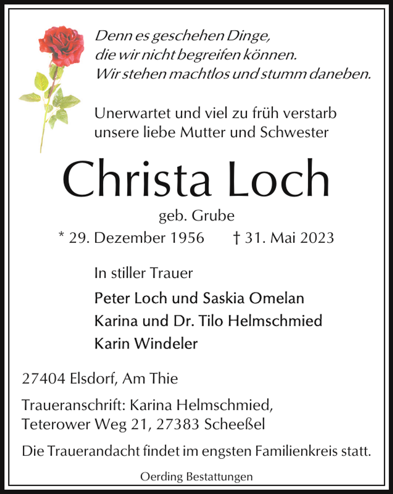 <p>Denn es geschehen Dinge,<br />die wir nicht begreifen können.<br />Wir stehen machtlos und stumm daneben.<br />Unerwartet und viel zu früh verstarb<br />unsere liebe Mutter und Schwester</p><p>Christa Loch<br />geb. Grube<br />* 29. Dezember 1956<br />† 31. Mai 2023<br />In stiller Trauer</p><p>27404 Elsdorf, Am Thie<br />Traueranschrift: Karina Helmschmied,<br />Teterower Weg 21, 27383 Scheeßel<br />Die Trauerandacht findet im engsten Familienkreis statt.<br />Oerding Bestattungen</p>