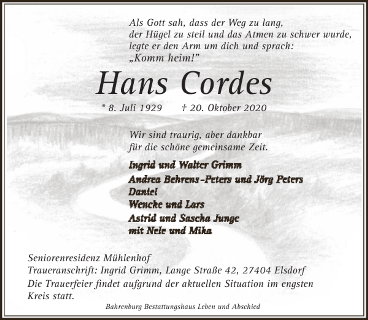 <p>Als Gott sah, dass der Weg zu lang,<br />der Hügel zu steil und das Atmen zu schwer wurde,<br />legte er den Arm um dich und sprach:</p><p>„Komm heim!”</p><p>Hans Cordes<br />* 8. Juli 1929</p><p>† 20. Oktober 2020</p><p>Wir sind traurig, aber dankbar<br />für die schöne gemeinsame Zeit.</p><p>Seniorenresidenz Mühlenhof<br />Traueranschrift: Ingrid Grimm, Lange Straße 42, 27404 Elsdorf<br />Die Trauerfeier ﬁndet aufgrund der aktuellen Situation im engsten<br />Kreis statt.<br />Bahrenburg Bestattungshaus Leben und Abschied</p>