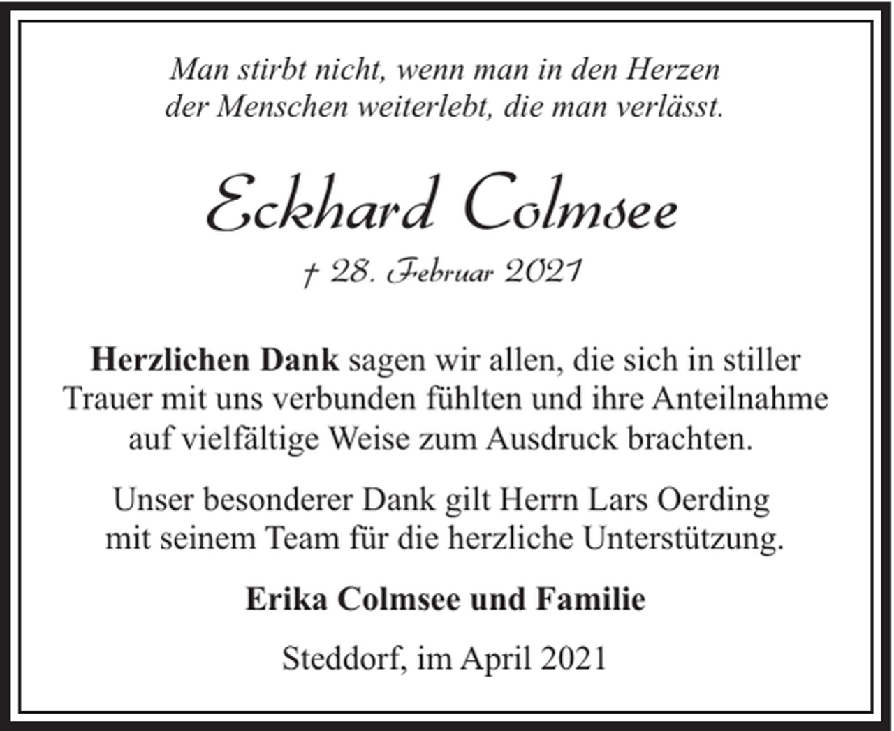 <p>Man stirbt nicht, wenn man in den Herzen<br />der Menschen weiterlebt, die man verlässt.</p><p>Eckhard Colmsee<br />† 28. Februar 2021</p><p>Herzlichen Dank sagen wir allen, die sich in stiller<br />Trauer mit uns verbunden fühlten und ihre Anteilnahme<br />auf vielfältige Weise zum Ausdruck brachten.<br />Unser besonderer Dank gilt Herrn Lars Oerding<br />mit seinem Team für die herzliche Unterstützung.<br />Erika Colmsee und Familie<br />Steddorf, im April 2021</p>