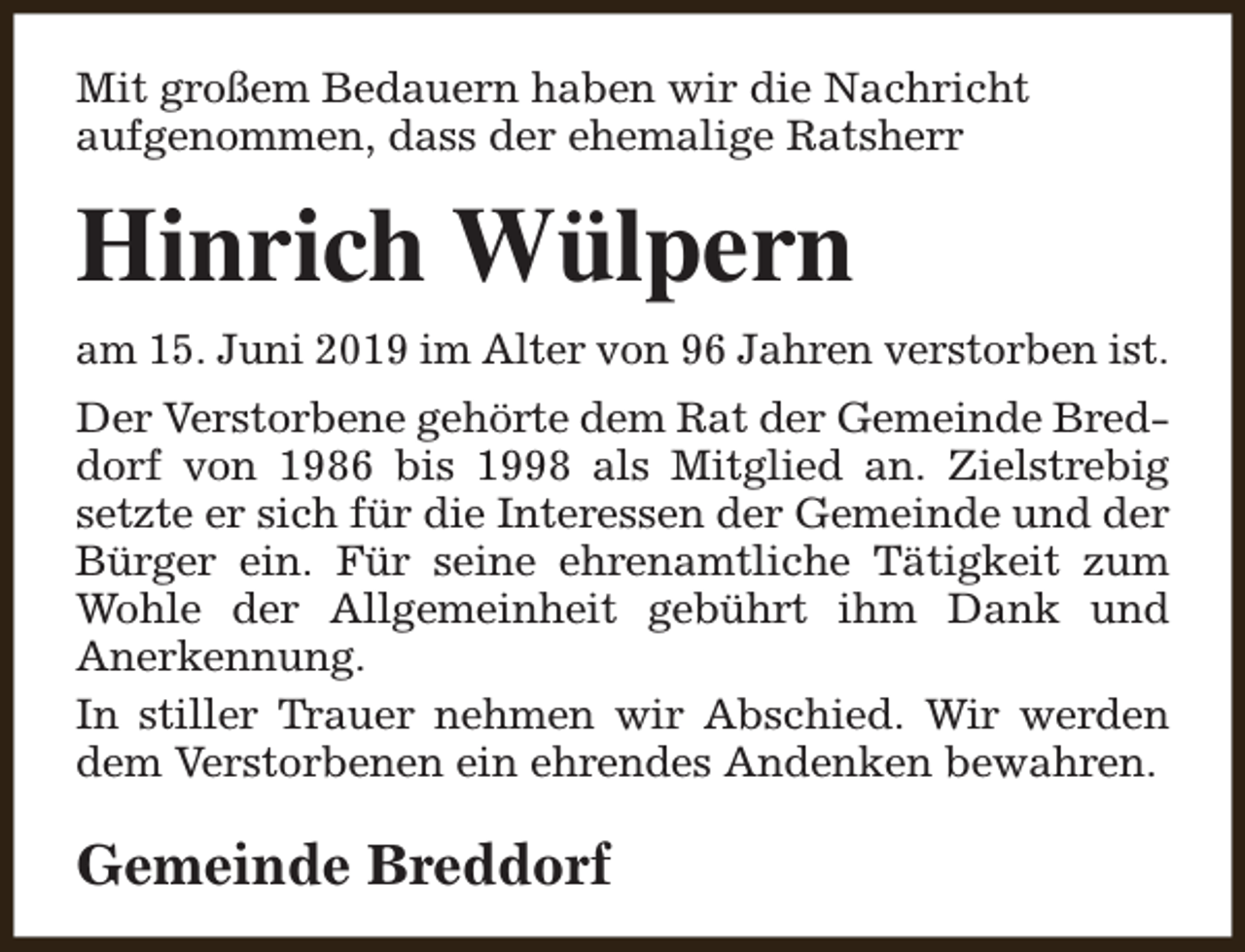 <p>Mit großem Bedauern haben wir die Nachricht<br />aufgenommen, dass der ehemalige Ratsherr</p><p>Hinrich Wülpern<br />am 15. Juni 2019 im Alter von 96 Jahren verstorben ist.<br />Der Verstorbene gehörte dem Rat der Gemeinde Breddorf von 1986 bis 1998 als Mitglied an. Zielstrebig<br />setzte er sich für die Interessen der Gemeinde und der<br />Bürger ein. Für seine ehrenamtliche Tätigkeit zum<br />Wohle der Allgemeinheit gebührt ihm Dank und<br />Anerkennung.<br />In stiller Trauer nehmen wir Abschied. Wir werden<br />dem Verstorbenen ein ehrendes Andenken bewahren.</p><p>Gemeinde Breddorf</p>