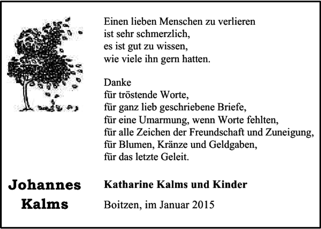 <p>Einen lieben Menschen zu verlieren<br />ist sehr schmerzlich,<br />es ist gut zu wissen,<br />wie viele ihn gern hatten.<br />Danke<br />für tröstende Worte,<br />für ganz lieb geschriebene Briefe,<br />für eine Umarmung, wenn Worte fehlten,<br />für alle Zeichen der Freundschaft und Zuneigung,<br />für Blumen, Kränze und Geldgaben,<br />für das letzte Geleit.</p><p>Johannes<br />Kalms</p><p>Katharine Kalms und Kinder<br />Boitzen, im Januar 2015</p>