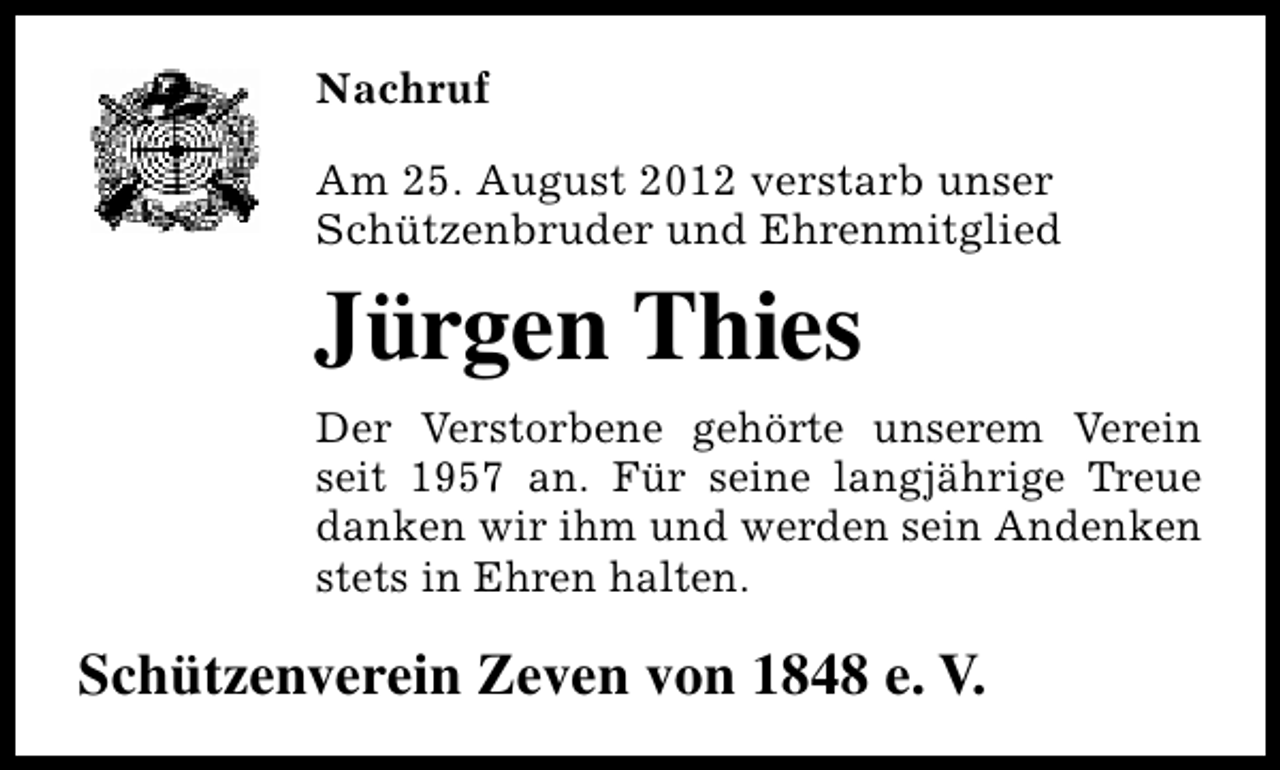 <p>Nachruf<br />Am 25. August 2012 verstarb unser<br />Schützenbruder und Ehrenmitglied</p><p>Jürgen Thies<br />Der Verstorbene gehörte unserem Verein<br />seit 1957 an. Für seine langjährige Treue<br />danken wir ihm und werden sein Andenken<br />stets in Ehren halten.</p><p>Schützenverein Zeven von 1848 e. V.</p>